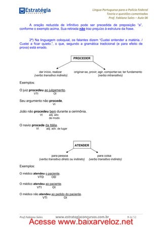 Língua Portuguesa para a Polícia Federal
Teoria e questões comentadas
Prof. Fabiano Sales – Aula 06
A oração reduzida de infinitivo pode ser precedida de preposição “a”,
conforme o exemplo acima. Sua retirada não traz prejuízo à estrutura da frase.

2ª) Na linguagem coloquial, os falantes dizem “Custei entender a matéria. /
Custei a ficar quieto.”, o que, segundo a gramática tradicional (e para efeito de
prova) está errado.
PROCEDER

dar início, realizar
(verbo transitivo indireto)

originar-se, provir; agir, comportar-se; ter fundamento
(verbo intransitivo)

Exemplos:
O juiz procedeu ao julgamento.
VTI

OI

Seu argumento não procede.
VI

João não procedeu bem durante a cerimônia.
VI

adj. adv
de modo

O navio procede da Itália.
VI

adj. adv. de lugar

ATENDER

para pessoa
(verbo transitivo direto ou indireto)

para coisa
(verbo transitivo indireto)

Exemplos:
O médico atendeu o paciente.
VTD
OD
O médico atendeu ao paciente.
VTI
OI
O médico não atendeu ao pedido do paciente.
VTI
OI

Prof.Fabiano Sales

www.estrategiaconcursos.com.br

9 de 52

Acesse www.baixarveloz.net

 