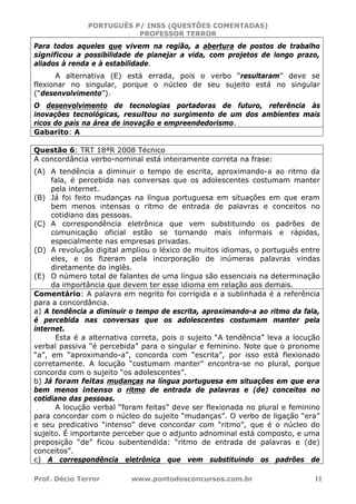 PORTUGUÊS P/ INSS (QUESTÕES COMENTADAS)
PROFESSOR TERROR
Prof. Décio Terror www.pontodosconcursos.com.br 11
Para todos aqueles que vivem na região, a abertura de postos de trabalho
significou a possibilidade de planejar a vida, com projetos de longo prazo,
aliados à renda e à estabilidade.
A alternativa (E) está errada, pois o verbo “resultaram” deve se
flexionar no singular, porque o núcleo de seu sujeito está no singular
(“desenvolvimento”).
O desenvolvimento de tecnologias portadoras de futuro, referência às
inovações tecnológicas, resultou no surgimento de um dos ambientes mais
ricos do país na área de inovação e empreendedorismo.
Gabarito: A
Questão 6: TRT 18ªR 2008 Técnico
A concordância verbo-nominal está inteiramente correta na frase:
(A) A tendência a diminuir o tempo de escrita, aproximando-a ao ritmo da
fala, é percebida nas conversas que os adolescentes costumam manter
pela internet.
(B) Já foi feito mudanças na língua portuguesa em situações em que eram
bem menos intensas o ritmo de entrada de palavras e conceitos no
cotidiano das pessoas.
(C) A correspondência eletrônica que vem substituindo os padrões de
comunicação oficial estão se tornando mais informais e rápidas,
especialmente nas empresas privadas.
(D) A revolução digital ampliou o léxico de muitos idiomas, o português entre
eles, e os fizeram pela incorporação de inúmeras palavras vindas
diretamente do inglês.
(E) O número total de falantes de uma língua são essenciais na determinação
da importância que devem ter esse idioma em relação aos demais.
Comentário: A palavra em negrito foi corrigida e a sublinhada é a referência
para a concordância.
a) A tendência a diminuir o tempo de escrita, aproximando-a ao ritmo da fala,
é percebida nas conversas que os adolescentes costumam manter pela
internet.
Esta é a alternativa correta, pois o sujeito “A tendência” leva a locução
verbal passiva “é percebida” para o singular e feminino. Note que o pronome
“a”, em “aproximando-a”, concorda com “escrita”, por isso está flexionado
corretamente. A locução “costumam manter” encontra-se no plural, porque
concorda com o sujeito “os adolescentes”.
b) Já foram feitas mudanças na língua portuguesa em situações em que era
bem menos intenso o ritmo de entrada de palavras e (de) conceitos no
cotidiano das pessoas.
A locução verbal “foram feitas” deve ser flexionada no plural e feminino
para concordar com o núcleo do sujeito “mudanças”. O verbo de ligação “era”
e seu predicativo “intenso” deve concordar com “ritmo”, que é o núcleo do
sujeito. É importante perceber que o adjunto adnominal está composto, e uma
preposição “de” ficou subentendida: “ritmo de entrada de palavras e (de)
conceitos”.
c) A correspondência eletrônica que vem substituindo os padrões de
 