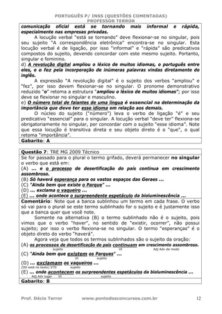 PORTUGUÊS P/ INSS (QUESTÕES COMENTADAS)
PROFESSOR TERROR
Prof. Décio Terror www.pontodosconcursos.com.br 12
comunicação oficial está se tornando mais informal e rápida,
especialmente nas empresas privadas.
A locução verbal “está se tornando” deve flexionar-se no singular, pois
seu sujeito “A correspondência eletrônica” encontra-se no singular. Esta
locução verbal é de ligação, por isso “informal” e “rápida” são predicativos
compostos do sujeito, devendo concordar com este mesmo sujeito. Portanto,
singular e feminino.
d) A revolução digital ampliou o léxico de muitos idiomas, o português entre
eles, e o fez pela incorporação de inúmeras palavras vindas diretamente do
inglês.
A expressão “A revolução digital” é o sujeito dos verbos “ampliou” e
“fez”, por isso devem flexionar-se no singular. O pronome demonstrativo
reduzido “o” retoma a estrutura “ampliou o léxico de muitos idiomas”; por isso
deve se flexionar no singular e masculino.
e) O número total de falantes de uma língua é essencial na determinação da
importância que deve ter esse idioma em relação aos demais.
O núcleo do sujeito (“número”) leva o verbo de ligação “é” e seu
predicativo “essencial” para o singular. A locução verbal “deve ter” flexiona-se
obrigatoriamente no singular, por concordar com o sujeito “esse idioma”. Note
que essa locução é transitiva direta e seu objeto direto é o “que”, o qual
retoma “importância”.
Gabarito: A
Questão 7: TRE MG 2009 Técnico
Se for passado para o plural o termo grifado, deverá permanecer no singular
o verbo que está em:
(A) ... e o processo de desertificação do país continua em crescimento
assombroso.
(B) Só haverá esperança para os vastos espaços das Geraes ...
(C) "Ainda bem que existe o Parque" ...
(D) ... exclama o vaqueiro ...
(E) ... onde acontece o surpreendente espetáculo da bioluminescência ...
Comentário: Note que a banca sublinhou um termo em cada frase. O verbo
só vai para o plural se este termo sublinhado for o sujeito e é justamente isso
que a banca quer que você note.
Somente na alternativa (B) o termo sublinhado não é o sujeito, pois
vimos que o verbo “haver”, no sentido de “existir, ocorrer”, não possui
sujeito; por isso o verbo flexiona-se no singular. O termo “esperanças” é o
objeto direto do verbo “haverá”.
Agora veja que todos os termos sublinhados são o sujeito da oração:
(A) os processos de desertificação do país continuam em crescimento assombroso.
sujeito VI Adj Adv de modo
(C) "Ainda bem que existem os Parques" ...
VI sujeito
(D) ... exclamam os vaqueiros ...
(OD está no texto) VTD sujeito
(E) ... onde acontecem os surpreendentes espetáculos da bioluminescência ...
Adj Adv lugar VI sujeito
Gabarito: B
 