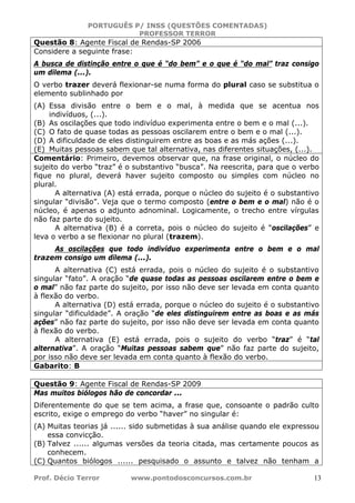 PORTUGUÊS P/ INSS (QUESTÕES COMENTADAS)
PROFESSOR TERROR
Prof. Décio Terror www.pontodosconcursos.com.br 13
Questão 8: Agente Fiscal de Rendas-SP 2006
Considere a seguinte frase:
A busca de distinção entre o que é “do bem” e o que é “do mal” traz consigo
um dilema (...).
O verbo trazer deverá flexionar-se numa forma do plural caso se substitua o
elemento sublinhado por
(A) Essa divisão entre o bem e o mal, à medida que se acentua nos
indivíduos, (...).
(B) As oscilações que todo indivíduo experimenta entre o bem e o mal (...).
(C) O fato de quase todas as pessoas oscilarem entre o bem e o mal (...).
(D) A dificuldade de eles distinguirem entre as boas e as más ações (...).
(E) Muitas pessoas sabem que tal alternativa, nas diferentes situações, (...).
Comentário: Primeiro, devemos observar que, na frase original, o núcleo do
sujeito do verbo “traz” é o substantivo “busca”. Na reescrita, para que o verbo
fique no plural, deverá haver sujeito composto ou simples com núcleo no
plural.
A alternativa (A) está errada, porque o núcleo do sujeito é o substantivo
singular “divisão”. Veja que o termo composto (entre o bem e o mal) não é o
núcleo, é apenas o adjunto adnominal. Logicamente, o trecho entre vírgulas
não faz parte do sujeito.
A alternativa (B) é a correta, pois o núcleo do sujeito é “oscilações” e
leva o verbo a se flexionar no plural (trazem).
As oscilações que todo indivíduo experimenta entre o bem e o mal
trazem consigo um dilema (...).
A alternativa (C) está errada, pois o núcleo do sujeito é o substantivo
singular “fato”. A oração “de quase todas as pessoas oscilarem entre o bem e
o mal” não faz parte do sujeito, por isso não deve ser levada em conta quanto
à flexão do verbo.
A alternativa (D) está errada, porque o núcleo do sujeito é o substantivo
singular “dificuldade”. A oração “de eles distinguirem entre as boas e as más
ações” não faz parte do sujeito, por isso não deve ser levada em conta quanto
à flexão do verbo.
A alternativa (E) está errada, pois o sujeito do verbo “traz” é “tal
alternativa”. A oração “Muitas pessoas sabem que” não faz parte do sujeito,
por isso não deve ser levada em conta quanto à flexão do verbo.
Gabarito: B
Questão 9: Agente Fiscal de Rendas-SP 2009
Mas muitos biólogos hão de concordar ...
Diferentemente do que se tem acima, a frase que, consoante o padrão culto
escrito, exige o emprego do verbo “haver” no singular é:
(A) Muitas teorias já ...... sido submetidas à sua análise quando ele expressou
essa convicção.
(B) Talvez ...... algumas versões da teoria citada, mas certamente poucos as
conhecem.
(C) Quantos biólogos ...... pesquisado o assunto e talvez não tenham a
 