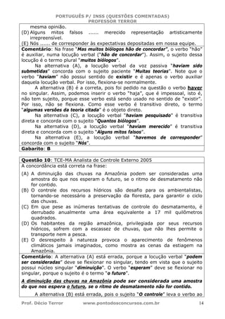 PORTUGUÊS P/ INSS (QUESTÕES COMENTADAS)
PROFESSOR TERROR
Prof. Décio Terror www.pontodosconcursos.com.br 14
mesma opinião.
(D) Alguns mitos falsos ...... merecido representação artisticamente
irrepreensível.
(E) Nós ...... de corresponder às expectativas depositadas em nossa equipe.
Comentário: Na frase “Mas muitos biólogos hão de concordar”, o verbo “hão”
é auxiliar, numa locução verbal (“hão de concordar”). Assim, o sujeito dessa
locução é o termo plural “muitos biólogos”.
Na alternativa (A), a locução verbal da voz passiva “haviam sido
submetidas” concorda com o sujeito paciente “Muitas teorias”. Note que o
verbo “haviam” não possui sentido de existir e é apenas o verbo auxiliar
daquela locução verbal. Por isso, flexiona-se normalmente.
A alternativa (B) é a correta, pois foi pedido na questão o verbo haver
no singular. Assim, podemos inserir o verbo “haja”, que é impessoal, isto é,
não tem sujeito, porque esse verbo está sendo usado no sentido de “existir”.
Por isso, não se flexiona. Como esse verbo é transitivo direto, o termo
“algumas versões da teoria citada” é o objeto direto.
Na alternativa (C), a locução verbal “haviam pesquisado” é transitiva
direta e concorda com o sujeito “Quantos biólogos”.
Na alternativa (D), a locução verbal “haviam merecido” é transitiva
direta e concorda com o sujeito “Alguns mitos falsos”.
Na alternativa (E), a locução verbal “havemos de corresponder”
concorda com o sujeito “Nós”.
Gabarito: B
Questão 10: TCE-MA Analista de Controle Externo 2005
A concordância está correta na frase:
(A) A diminuição das chuvas na Amazônia podem ser consideradas uma
amostra do que nos esperam o futuro, se o ritmo de desmatamento não
for contido.
(B) O controle dos recursos hídricos são desafio para os ambientalistas,
tornando-se necessário a preservação da floresta, para garantir o ciclo
das chuvas.
(C) Em que pese as inúmeras tentativas de controle do desmatamento, é
derrubado anualmente uma área equivalente a 17 mil quilômetros
quadrados.
(D) Os habitantes da região amazônica, privilegiada por seus recursos
hídricos, sofrem com a escassez de chuvas, que não lhes permite o
transporte nem a pesca.
(E) O desrespeito à natureza provoca o aparecimento de fenômenos
climáticos jamais imaginados, como mostra as cenas da estiagem na
Amazônia.
Comentário: A alternativa (A) está errada, porque a locução verbal “podem
ser consideradas” deve se flexionar no singular, tendo em vista que o sujeito
possui núcleo singular “diminuição”. O verbo “esperam” deve se flexionar no
singular, porque o sujeito é o termo “o futuro”.
A diminuição das chuvas na Amazônia pode ser considerada uma amostra
do que nos espera o futuro, se o ritmo de desmatamento não for contido.
A alternativa (B) está errada, pois o sujeito “O controle” leva o verbo ao
 