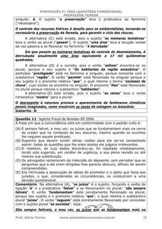 PORTUGUÊS P/ INSS (QUESTÕES COMENTADAS)
PROFESSOR TERROR
Prof. Décio Terror www.pontodosconcursos.com.br 15
singular: é. O sujeito “a preservação” leva o predicativo ao feminino
(“necessária”).
O controle dos recursos hídricos é desafio para os ambientalistas, tornando-se
necessária a preservação da floresta, para garantir o ciclo das chuvas.
A alternativa (C) está errada, pois o sujeito “as inúmeras tentativas”
leva o verbo ao plural (“pesem”). O sujeito “uma área” leva a locução verbal
da voz passiva a se flexionar no feminino: “é derrubada”
Em que pesem as inúmeras tentativas de controle do desmatamento, é
derrubada anualmente uma área equivalente a 17 mil quilômetros
quadrados.
A alternativa (D) é a correta, pois o verbo “sofrem” encontra-se no
plural, porque o seu sujeito é “Os habitantes da região amazônica”. O
particípio “privilegiada” está no feminino e singular, porque concorda com o
substantivo “região”. O verbo “permite” está flexionado no singular porque o
seu sujeito é o pronome relativo “que”, o qual retoma o termo “escassez de
chuva”, cujo núcleo se encontra no singular. O pronome “lhes” está flexionado
no plural porque retoma o substantivo “habitantes”.
A alternativa (E) está errada, pois o sujeito “as cenas” leva o verbo
intransitivo “mostra” para o plural:
O desrespeito à natureza provoca o aparecimento de fenômenos climáticos
jamais imaginados, como mostram as cenas da estiagem na Amazônia.
Gabarito: D
Questão 11: Agente Fiscal de Rendas-SP 2006
A frase em que a concordância está em conformidade com o padrão culto é:
(A) É sempre falível, a meu ver, os juízos que se fundamentam mais na verve
do orador que no conteúdo de seu discurso, mesmo quando os ouvintes
lhe neguem aquele predicado.
(B) Suponho que devem existir sérias razões para ele ter-se comportado
assim: todas as questões que lhe eram postas ele julgava irrelevantes.
(C) O relatório, de cujo dados discordou-se, foi rejeitado imediatamente,
tendo sido sugerido, em caráter de urgência, a sua plena revisão ou até
mesmo sua substituição.
(D) Os advogados reclamaram da indecisão do depoente, sem perceber que as
perguntas que a ele eram dirigidas lhes parecia obscura, difíceis de serem
compreendidas.
(E) Era intrincada a associação de idéias do promotor e o apelo que fazia aos
jurados, o que, consideradas as circunstâncias, os conduziram a uma
decisão questionável.
Comentário: Na alternativa (A), “os juízos” é o sujeito, forçando o verbo de
ligação “é” e o predicativo “falível” a se flexionarem no plural: “são sempre
falíveis”. O verbo “fundamentam” está corretamente flexionado no plural,
porque seu sujeito é o pronome relativo “que”, o qual retoma o substantivo
plural “juízos”. O verbo “neguem” está corretamente flexionado por concordar
com o sujeito plural “os ouvintes”. Veja:
São sempre falíveis, a meu ver, os juízos que se fundamentam mais na
 
