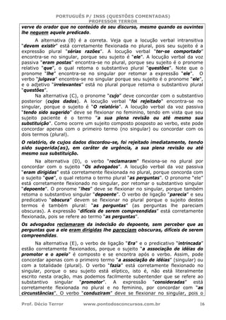 PORTUGUÊS P/ INSS (QUESTÕES COMENTADAS)
PROFESSOR TERROR
Prof. Décio Terror www.pontodosconcursos.com.br 16
verve do orador que no conteúdo de seu discurso, mesmo quando os ouvintes
lhe neguem aquele predicado.
A alternativa (B) é a correta. Veja que a locução verbal intransitiva
“devem existir” está corretamente flexionada no plural, pois seu sujeito é a
expressão plural “sérias razões”. A locução verbal “ter-se comportado”
encontra-se no singular, porque seu sujeito é “ele”. A locução verbal da voz
passiva “eram postas” encontra-se no plural, porque seu sujeito é o pronome
relativo “que”, o qual retoma o substantivo plural “questões”. Note que o
pronome “lhe” encontra-se no singular por retomar a expressão “ele”. O
verbo “julgava” encontra-se no singular porque seu sujeito é o pronome “ele”,
e o adjetivo “irrelevantes” está no plural porque retoma o substantivo plural
“questões”.
Na alternativa (C), o pronome “cujo” deve concordar com o substantivo
posterior (cujos dados). A locução verbal “foi rejeitado” encontra-se no
singular, porque o sujeito é “O relatório”. A locução verbal da voz passiva
“tendo sido sugerido” deve se flexionar no feminino, tendo em vista que seu
sujeito paciente é o termo “a sua plena revisão ou até mesmo sua
substituição”. Como ocorre um sujeito composto posposto ao verbo, este pode
concordar apenas com o primeiro termo (no singular) ou concordar com os
dois termos (plural).
O relatório, de cujos dados discordou-se, foi rejeitado imediatamente, tendo
sido sugerida(as), em caráter de urgência, a sua plena revisão ou até
mesmo sua substituição.
Na alternativa (D), o verbo “reclamaram” flexiona-se no plural por
concordar com o sujeito “Os advogados”. A locução verbal da voz passiva
“eram dirigidas” está corretamente flexionada no plural, porque concorda com
o sujeito “que”, o qual retoma o termo plural “as perguntas”. O pronome “ele”
está corretamente flexionado no singular, por retomar o substantivo singular
“depoente”. O pronome “lhes” deve se flexionar no singular, porque também
retoma o substantivo singular “depoente”. O verbo de ligação “parecia” e seu
predicativo “obscura” devem se flexionar no plural porque o sujeito destes
termos é também plural: “as perguntas” (as perguntas lhe pareciam
obscuras). A expressão “difíceis de serem compreendidas” está corretamente
flexionada, pois se refere ao termo “as perguntas”.
Os advogados reclamaram da indecisão do depoente, sem perceber que as
perguntas que a ele eram dirigidas lhe pareciam obscuras, difíceis de serem
compreendidas.
Na alternativa (E), o verbo de ligação “Era” e o predicativo “intrincada”
estão corretamente flexionados, porque o sujeito “a associação de idéias do
promotor e o apelo” é composto e se encontra após o verbo. Assim, pode
concordar apenas com o primeiro termo “a associação de idéias” (singular) ou
com a totalidade (plural). O verbo “fazia” está corretamente flexionado no
singular, porque o seu sujeito está elíptico, isto é, não está literalmente
escrito nesta oração, mas podemos facilmente subentender que se refere ao
substantivo singular “promotor”. A expressão “consideradas” está
corretamente flexionada no plural e no feminino, por concordar com “as
circunstâncias”. O verbo “conduziram” deve se flexionar no singular, pois o
 