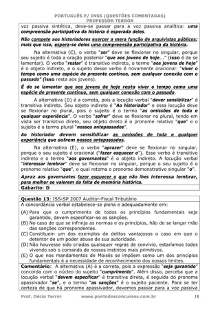 PORTUGUÊS P/ INSS (QUESTÕES COMENTADAS)
PROFESSOR TERROR
Prof. Décio Terror www.pontodosconcursos.com.br 18
voz passiva sintética, deve-se passar para a voz passiva analítica: uma
compreensão participativa da história é esperada deles.
Não compete aos historiadores exercer a mera função de arquivistas públicos;
mais que isso, espera-se deles uma compreensão participativa da história.
Na alternativa (C), o verbo “ser” deve se flexionar no singular, porque
seu sujeito é toda a oração posterior “que aos jovens de hoje...” (isso é de se
lamentar). O verbo “restar” é transitivo indireto, o termo “aos jovens de hoje”
é o objeto indireto, e o sujeito desse verbo é novamente oracional: “viver o
tempo como uma espécie de presente contínuo, sem qualquer conexão com o
passado” (isso resta aos jovens).
É de se lamentar que aos jovens de hoje resta viver o tempo como uma
espécie de presente contínuo, sem qualquer conexão com o passado.
A alternativa (D) é a correta, pois a locução verbal “dever sensibilizar” é
transitiva indireta. Seu objeto indireto é “Ao historiador” e essa locução deve
se flexionar no plural, pois o sujeito é o termo “as omissões de toda e
qualquer experiência”. O verbo “sofrer” deve se flexionar no plural, tendo em
vista ser transitivo direto, seu objeto direto é o pronome relativo “que” e o
sujeito é o termo plural “nossos antepassados”.
Ao historiador devem sensibilizar as omissões de toda e qualquer
experiência que sofrem nossos antepassados.
Na alternativa (E), o verbo “aprazer” deve se flexionar no singular,
porque o seu sujeito é oracional (“fazer esquecer o”). Esse verbo é transitivo
indireto e o termo “aos governantes” é o objeto indireto. A locução verbal
“interessar lembrar” deve se flexionar no singular, porque o seu sujeito é o
pronome relativo “que”, o qual retoma o pronome demonstrativo singular “o”.
Apraz aos governantes fazer esquecer o que não lhes interessa lembrar,
para melhor se valerem da falta de memória histórica.
Gabarito: D
Questão 13: ISS-SP 2007 Auditor-Fiscal Tributário
A concordância verbal estabelece-se plena e adequadamente em:
(A) Para que o cumprimento de todos os princípios fundamentais seja
garantido, devem especificar-se as sanções.
(B) No caso de que se infrinja as normas e os princípios, hão de se lançar mão
das sanções correspondentes.
(C) Constituem um dos exemplos de delitos vantajosos o caso em que o
detentor de um poder abuse de sua autoridade.
(D) Não houvesse sido criadas quaisquer regras de convívio, estaríamos todos
vivendo sob o comando de nossos instintos mais primitivos.
(E) O que nos mandamentos de Moisés se impõem como um dos princípios
fundamentais é a necessidade de reconhecimento dos nossos limites.
Comentário: A alternativa (A) é a correta, pois a expressão “seja garantido”
concorda com o núcleo do sujeito “cumprimento”. Além disso, perceba que a
locução verbal “devem especificar” é transitiva direta, é seguida do pronome
apassivador “se”, e o termo “as sanções” é o sujeito paciente. Para se ter
certeza de que há pronome apassivador, devemos passar para a voz passiva
 