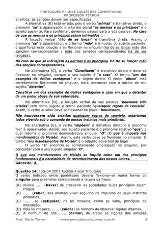 PORTUGUÊS P/ INSS (QUESTÕES COMENTADAS)
PROFESSOR TERROR
Prof. Décio Terror www.pontodosconcursos.com.br 19
analítica: as sanções devem ser especificadas.
A alternativa (B) está errada, pois o verbo “infrinja” é transitivo direto, o
pronome “se” é apassivador e o termo plural “as normas e os princípios” é o
sujeito paciente. Para confirmar, devemos passar para a voz passiva: No caso
de que as normas e os princípios sejam infringidos...
A locução verbal “hão de se lançar” é transitiva direta. Assim, o
pronome “se” é apassivador, e o termo “mão” é o núcleo do sujeito paciente,
o qual força essa locução a se flexionar no singular (há de se lançar mão das
sanções correspondentes / mão das sanções correspondentes há de ser
lançada).
No caso de que se infrinjam as normas e os princípios, há de se lançar mão
das sanções correspondentes.
Na alternativa (C), o verbo “Constituem” é transitivo direto e deve se
flexionar no singular, porque o seu sujeito é “o caso”. O termo “um dos
exemplos de delitos vantajosos” é o objeto direto. O verbo “abuse” está
corretamente flexionado no singular, para concordar com o núcleo de seu
sujeito “detentor”.
Constitui um dos exemplos de delitos vantajosos o caso em que o detentor
de um poder abuse de sua autoridade.
Na alternativa (D), a locução verbal da voz passiva “houvesse sido
criadas” tem como sujeito o termo paciente “quaisquer regras de convívio”.
Assim, o verbo auxiliar deve se flexionar no plural: houvessem.
Não houvessem sido criadas quaisquer regras de convívio, estaríamos
todos vivendo sob o comando de nossos instintos mais primitivos.
Na alternativa (E), o verbo “impõem” é transitivo direto e o pronome
“se” é apassivador. Assim, seu sujeito paciente é o pronome relativo “que”, o
qual retoma o pronome demonstrativo singular “O” (O que é imposto nos
mandamentos de Moisés). Assim, este verbo deve se flexionar no singular. O
termo “nos mandamentos de Moisés” é o adjunto adverbial de lugar.
O verbo “é” encontra-se corretamente empregado no singular, por
concordar com o seu sujeito singular “O”.
O que nos mandamentos de Moisés se impõe como um dos princípios
fundamentais é a necessidade de reconhecimento dos nossos limites.
Gabarito: A
Questão 14: ISS-SP 2007 Auditor-Fiscal Tributário
O verbo indicado entre parênteses deverá flexionar-se numa forma do
singular para preencher corretamente a lacuna da frase:
(A) Nunca ...... (haver) de prosperar as sociedades cujos princípios sejam
frágeis.
(B) ...... (caber) aos animais viver segundo os impulsos de seus instintos
primários.
(C) ...... -se (estipular) na lei mosaica, como se sabe, princípios de
interdição.
(D) Pela lei mosaica, ...... (cuidar) os homens de observar rígidos ditames.
(E) A nenhum de nós ...... (deixar) de afetar os rigores das sanções
 