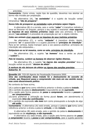 PORTUGUÊS P/ INSS (QUESTÕES COMENTADAS)
PROFESSOR TERROR
Prof. Décio Terror www.pontodosconcursos.com.br 20
previstas.
Comentário: Como vimos, neste tipo de questão, devemos nos atentar ao
termo não iniciado por preposição.
Na alternativa (A), “as sociedades” é o sujeito da locução verbal
intransitiva “hão de prosperar”.
Nunca hão de prosperar as sociedades cujos princípios sejam frágeis.
A alternativa (B) é a correta, pois o verbo “caber” é transitivo indireto e
deve se flexionar no singular, porque o seu sujeito é oracional: viver segundo
os impulsos de seus instintos primários (isso cabe aos animais). O termo
plural (“aos animais”) é precedido de preposição por ser o objeto indireto.
Cabe aos animais viver segundo os impulsos de seus instintos primários.
Na alternativa (C), o verbo “estipular” é transitivo direto. Assim,
pronome “se” é apassivador e o sujeito paciente é “princípios de interdição”.
Para se ter certeza, basta transpor para a voz passiva analítica: princípios de
interdição são estipulados...
Estipulam-se na lei mosaica, como se sabe, princípios de interdição.
Na alternativa (D), o sujeito “os homens” leva o verbo ao plural
(“cuidam”).
Pela lei mosaica, cuidam os homens de observar rígidos ditames.
Na alternativa (E), o sujeito “os rigores das sanções previstas” leva a
locução verbal ao plural: “deixam de afetar”.
A nenhum de nós deixam de afetar os rigores das sanções previstas.
Gabarito: B
Questão 15: TCE-SP Agente de Fiscalização Financeira 2005
Uma das contribuições desse tratado foi o deslocamento do conceito de
virtude, que Maquiavel passa a compreender não mais em seu sentido moral,
mas como discernimento político.
No contexto da frase acima,
(A) a palavra que toma como referência anterior e direta a palavra tratado.
(B) o sentido da palavra deslocamento é equivalente ao de supressão.
(C) a opção pela forma passiva de passa a compreender levaria a passam a
ser compreendidos.
(D) seria preferível a utilização da forma plural foram, em atendimento à
expressão Uma das contribuições.
(E) o sentido da expressão não mais tem como pressuposto a duração de algo
até então.
Comentário: A alternativa (A) está errada, porque a palavra que toma como
referência anterior e direta a palavra virtude, e não tratado.
A alternativa (B) está errada, pois o sentido da palavra deslocamento é
equivalente ao de mudança, e não supressão.
A alternativa (C) está errada, pois a opção pela forma passiva de passa
a compreender levaria a passa a ser compreendida, pois o sujeito paciente
 