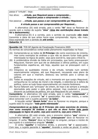 PORTUGUÊS P/ INSS (QUESTÕES COMENTADAS)
PROFESSOR TERROR
Prof. Décio Terror www.pontodosconcursos.com.br 21
passa é “virtude”. Veja:
Voz ativa: ...virtude, que Maquiavel passa a compreender...
Maquiavel passa a compreender a virtude...
Voz passiva: ...virtude, que passa a ser compreendida por Maquiavel...
A virtude passa a ser compreendida por Maquiavel...
A alternativa (D) está errada, pois o verbo “foi” deve se flexionar de
acordo com o núcleo do sujeito “Uma” (Uma das contribuições desse tratado
foi o deslocamento).
A alternativa (E) é a correta, pois o sentido da expressão não mais
transmite a ideia de que antes havia essa compreensão. Agora, não mais.
Essa expressão tem o sentido de até então.
Gabarito: E
Questão 16: TCE-SP Agente de Fiscalização Financeira 2005
As normas de concordância verbal estão plenamente respeitadas na frase:
(A) Compreenda-se as lições de O Príncipe não como exercícios de cinismo,
mas como exemplos de análises a que não se devem furtar toda gente
interessada na lógica do poder, seja para exercê-lo, seja para criticá-lo.
(B) A problemática divisão da Itália em principados, que tanto preocupavam
Maquiavel, fizeram com que ele se dedicasse à ciência política, em cujos
fundamentos espelha-se, até hoje, aqueles que se preocupam com o
poder.
(C) Integrava as qualidades morais a da virtude, tomada num sentido
essencialmente religioso, até que Maquiavel, recusando esse plano de
valores em que a inseriam, deslocou seu sentido para o campo da
política.
(D) Todas as acepções de virtude, até o momento em que surgiu Maquiavel,
compunha-se no campo da moral e da religião, e estendia-se à esfera da
política, como se tudo fosse essencialmente um mesmo fenômeno.
(E) Nunca faltaram aos “príncipes” de ontem, de hoje e de sempre a ambição
desmedida pelo poder e pela glória pessoal, mas couberam a poucos
discernir as sutilezas da política, em que Maquiavel foi um mestre.
Comentário: A alternativa (A) está errada, pois o verbo “compreenda” é
transitivo direto e o pronome “se” é apassivador. Por esse motivo, o verbo
deve concordar com o sujeito paciente “as lições”.
A locução verbal “devem furtar” deve se flexionar no singular, porque o
sujeito está no singular: “toda gente interessada”.
Compreendam-se as lições de O Príncipe não como exercícios de cinismo,
mas como exemplos de análises a que não se deve furtar toda gente
interessada na lógica do poder, seja para exercê-lo, seja para criticá-lo.
A alternativa (B) está errada, pois o pronome relativo “que” retoma o
substantivo “divisão”, por isso o verbo “preocupavam” deve se flexionar no
singular. O verbo “fizeram” deve se flexionar no singular, porque o núcleo de
seu sujeito é o substantivo singular “divisão”.
O verbo “espelha” é transitivo direto, o pronome “se” é apassivador.
Com isso, o sujeito paciente é “aqueles”, levando o verbo ao plural. O verbo
 
