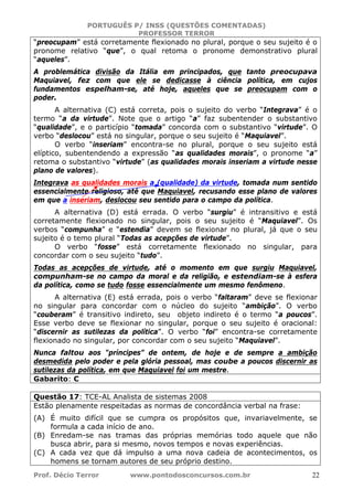 PORTUGUÊS P/ INSS (QUESTÕES COMENTADAS)
PROFESSOR TERROR
Prof. Décio Terror www.pontodosconcursos.com.br 22
“preocupam” está corretamente flexionado no plural, porque o seu sujeito é o
pronome relativo “que”, o qual retoma o pronome demonstrativo plural
“aqueles”.
A problemática divisão da Itália em principados, que tanto preocupava
Maquiavel, fez com que ele se dedicasse à ciência política, em cujos
fundamentos espelham-se, até hoje, aqueles que se preocupam com o
poder.
A alternativa (C) está correta, pois o sujeito do verbo “Integrava” é o
termo “a da virtude”. Note que o artigo “a” faz subentender o substantivo
“qualidade”, e o particípio “tomada” concorda com o substantivo “virtude”. O
verbo “deslocou” está no singular, porque o seu sujeito é “Maquiavel”.
O verbo “inseriam” encontra-se no plural, porque o seu sujeito está
elíptico, subentendendo a expressão “as qualidades morais”, o pronome “a”
retoma o substantivo “virtude” (as qualidades morais inseriam a virtude nesse
plano de valores).
Integrava as qualidades morais a (qualidade) da virtude, tomada num sentido
essencialmente religioso, até que Maquiavel, recusando esse plano de valores
em que a inseriam, deslocou seu sentido para o campo da política.
A alternativa (D) está errada. O verbo “surgiu” é intransitivo e está
corretamente flexionado no singular, pois o seu sujeito é “Maquiavel”. Os
verbos “compunha” e “estendia” devem se flexionar no plural, já que o seu
sujeito é o temo plural “Todas as acepções de virtude”.
O verbo “fosse” está corretamente flexionado no singular, para
concordar com o seu sujeito “tudo”.
Todas as acepções de virtude, até o momento em que surgiu Maquiavel,
compunham-se no campo da moral e da religião, e estendiam-se à esfera
da política, como se tudo fosse essencialmente um mesmo fenômeno.
A alternativa (E) está errada, pois o verbo “faltaram” deve se flexionar
no singular para concordar com o núcleo do sujeito “ambição”. O verbo
“couberam” é transitivo indireto, seu objeto indireto é o termo “a poucos”.
Esse verbo deve se flexionar no singular, porque o seu sujeito é oracional:
“discernir as sutilezas da política”. O verbo “foi” encontra-se corretamente
flexionado no singular, por concordar com o seu sujeito “Maquiavel”.
Nunca faltou aos “príncipes” de ontem, de hoje e de sempre a ambição
desmedida pelo poder e pela glória pessoal, mas coube a poucos discernir as
sutilezas da política, em que Maquiavel foi um mestre.
Gabarito: C
Questão 17: TCE-AL Analista de sistemas 2008
Estão plenamente respeitadas as normas de concordância verbal na frase:
(A) É muito difícil que se cumpra os propósitos que, invariavelmente, se
formula a cada início de ano.
(B) Enredam-se nas tramas das próprias memórias todo aquele que não
busca abrir, para si mesmo, novos tempos e novas experiências.
(C) A cada vez que dá impulso a uma nova cadeia de acontecimentos, os
homens se tornam autores de seu próprio destino.
 