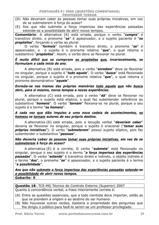 PORTUGUÊS P/ INSS (QUESTÕES COMENTADAS)
PROFESSOR TERROR
Prof. Décio Terror www.pontodosconcursos.com.br 23
(D) Não deveriam caber às pessoas tomar suas próprias iniciativas, em vez
de se submeterem à força do acaso?
(E) Aos que não submete a força imperiosa das experiências passadas
estende-se a possibilidade de abrir novos tempos.
Comentário: A alternativa (A) está errada, porque o verbo “cumpra” é
transitivo direto, o pronome “se” é apassivador, e o sujeito paciente é “os
propósitos”, forçando o verbo ao plural.
O verbo “formula” também é transitivo direto, o pronome “se” é
apassivador, e o sujeito é o pronome relativo “que”, o qual retoma o
substantivo “propósitos”. Assim, o verbo deve se flexionar no plural.
É muito difícil que se cumpram os propósitos que, invariavelmente, se
formulam a cada início de ano.
A alternativa (B) está errada, pois o verbo “enredam” deve se flexionar
no singular, porque o sujeito é “todo aquele”. O verbo “busca” está flexionado
no singular, porque o sujeito é o pronome relativo “que”, o qual retoma o
pronome demonstrativo “aquele”.
Enreda-se nas tramas das próprias memórias todo aquele que não busca
abrir, para si mesmo, novos tempos e novas experiências.
A alternativa (C) está errada, pois o verbo “dá” deve se flexionar no
plural, porque o sujeito está elíptico, o qual faz subentender referência ao
substantivo “homens”. O verbo “tornam” flexiona-se no plural, porque o seu
sujeito é o termo “os homens”.
A cada vez que dão impulso a uma nova cadeia de acontecimentos, os
homens se tornam autores de seu próprio destino.
A alternativa (D) está errada, pois a locução verbal “deveriam caber”
deveria se flexionar no singular, porque o sujeito é oracional (“tomar suas
próprias iniciativas”). O verbo “submeterem” possui sujeito elíptico, pois faz
subentender o substantivo “pessoas”.
Não deveria caber às pessoas tomar suas próprias iniciativas, em vez de se
submeterem à força do acaso?
A alternativa (E) é a correta. O verbo “submete” está flexionado no
singular, porque o seu sujeito é o termo “a força imperiosa das experiências
passadas”. O verbo “estende” é transitivo direto e indireto, o objeto indireto é
o termo “Aos”, o pronome “se” é apassivador, e o sujeito paciente é o termo
“a possibilidade”.
Aos que não submete a força imperiosa das experiências passadas estende-se
a possibilidade de abrir novos tempos.
Gabarito: E
Questão 18: TCE-MG Técnico de Controle Externo (Superior) 2007
Quanto à concordância verbal, a frase inteiramente correta é:
(A) Entre as questões essenciais, que a todo cientista deve importar, estão as
que se prendem à origem e ao destino do ser humano.
(B) Não houvesse outras razões, bastaria a propriedade das perguntas que
lhe dirigiu o público para fazê-lo sentir-se um professor privilegiado.
 