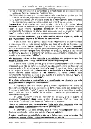 PORTUGUÊS P/ INSS (QUESTÕES COMENTADAS)
PROFESSOR TERROR
Prof. Décio Terror www.pontodosconcursos.com.br 24
(C) Só é dado alimentarem a curiosidade e a insatisfação ao cientista que não
abdica de fazer as perguntas fundamentais.
(D) Diante do interesse que representavam cada uma das perguntas que lhe
cabiam responder, o professor sentiu-se um privilegiado.
(E) O autor considerou um privilégio o fato de o interrogarem, com perguntas
tão instigantes, aquele público curioso que encontrou na escola.
Comentário: A alternativa (A) está errada, pois a locução verbal “deve
importar” deve se flexionar no plural, porque o sujeito é o pronome relativo
“que”, o qual retoma “questões essenciais”. O verbo “prendem” está
corretamente flexionado no plural, para concordar com o pronome relativo
“que”, o qual é o sujeito e retoma o pronome demonstrativo “as”.
Entre as questões essenciais, que a todo cientista devem importar, estão as
que se prendem à origem e ao destino do ser humano.
A alternativa (B) é a correta, pois o verbo “houvesse” é transitivo direto
e impessoal, isto é, não possui sujeito, por isso só pode se flexionar no
singular. O termo “outras razões” é o objeto direto. O verbo “bastaria”
encontra-se flexionado no singular, porque o seu sujeito é “a propriedade das
perguntas”. O verbo “dirigiu” está flexionado no singular, porque o seu sujeito
é o termo “o público”. O pronome “lo” se flexiona no singular e masculino, por
se referir ao substantivo “público”.
Não houvesse outras razões, bastaria a propriedade das perguntas que lhe
dirigiu o público para fazê-lo sentir-se um professor privilegiado.
A alternativa (C) está errada, pois o verbo “alimentarem” é um infinitivo
impessoal, pois não se refere a nenhum sujeito. Assim, deve se flexionar no
singular. A locução verbal da voz passiva “é dado” é transitiva direta e indireta
e seu sujeito é oracional (“alimentarem a curiosidade e a insatisfação”). O
objeto indireto desta locução é “ao cientista”. O verbo “abdica” está
corretamente flexionado porque o seu sujeito é o pronome relativo “que”, o
qual retoma o substantivo “cientista”.
Só é dado alimentar a curiosidade e a insatisfação ao cientista que não
abdica de fazer as perguntas fundamentais.
A alternativa (D) está errada, pois o verbo “representavam” deve se
flexionar no singular, pois o seu sujeito é o termo “cada uma das perguntas”.
O pronome indefinido “cada” é usado na linguagem para especificar a parte.
Assim, toda vez que o “cada” for o sujeito, o verbo obrigatoriamente se
flexionará no singular.
O verbo “cabiam” deve se flexionar no singular, pois o sujeito é
oracional: “responder” (isso cabia a ele). O pronome “lhe” se refere ao
substantivo “professor”, por isso está flexionado no singular.
Diante do interesse que representava cada uma das perguntas que lhe
cabia responder, o professor sentiu-se um privilegiado.
A alternativa (E) está errada, pois o verbo “interrogarem” deve se
flexionar no singular, pois o seu sujeito é “aquele público”.
O autor considerou um privilégio o fato de o interrogar, com perguntas tão
instigantes, aquele público curioso que encontrou na escola.
 