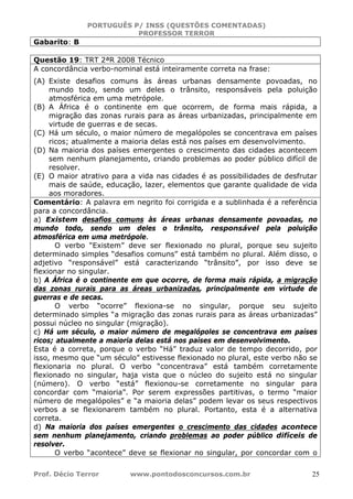 PORTUGUÊS P/ INSS (QUESTÕES COMENTADAS)
PROFESSOR TERROR
Prof. Décio Terror www.pontodosconcursos.com.br 25
Gabarito: B
Questão 19: TRT 2ªR 2008 Técnico
A concordância verbo-nominal está inteiramente correta na frase:
(A) Existe desafios comuns às áreas urbanas densamente povoadas, no
mundo todo, sendo um deles o trânsito, responsáveis pela poluição
atmosférica em uma metrópole.
(B) A África é o continente em que ocorrem, de forma mais rápida, a
migração das zonas rurais para as áreas urbanizadas, principalmente em
virtude de guerras e de secas.
(C) Há um século, o maior número de megalópoles se concentrava em países
ricos; atualmente a maioria delas está nos países em desenvolvimento.
(D) Na maioria dos países emergentes o crescimento das cidades acontecem
sem nenhum planejamento, criando problemas ao poder público difícil de
resolver.
(E) O maior atrativo para a vida nas cidades é as possibilidades de desfrutar
mais de saúde, educação, lazer, elementos que garante qualidade de vida
aos moradores.
Comentário: A palavra em negrito foi corrigida e a sublinhada é a referência
para a concordância.
a) Existem desafios comuns às áreas urbanas densamente povoadas, no
mundo todo, sendo um deles o trânsito, responsável pela poluição
atmosférica em uma metrópole.
O verbo “Existem” deve ser flexionado no plural, porque seu sujeito
determinado simples “desafios comuns” está também no plural. Além disso, o
adjetivo “responsável” está caracterizando “trânsito”, por isso deve se
flexionar no singular.
b) A África é o continente em que ocorre, de forma mais rápida, a migração
das zonas rurais para as áreas urbanizadas, principalmente em virtude de
guerras e de secas.
O verbo “ocorre” flexiona-se no singular, porque seu sujeito
determinado simples “a migração das zonas rurais para as áreas urbanizadas”
possui núcleo no singular (migração).
c) Há um século, o maior número de megalópoles se concentrava em países
ricos; atualmente a maioria delas está nos países em desenvolvimento.
Esta é a correta, porque o verbo “Há” traduz valor de tempo decorrido, por
isso, mesmo que “um século” estivesse flexionado no plural, este verbo não se
flexionaria no plural. O verbo “concentrava” está também corretamente
flexionado no singular, haja vista que o núcleo do sujeito está no singular
(número). O verbo “está” flexionou-se corretamente no singular para
concordar com “maioria”. Por serem expressões partitivas, o termo “maior
número de megalópoles” e “a maioria delas” podem levar os seus respectivos
verbos a se flexionarem também no plural. Portanto, esta é a alternativa
correta.
d) Na maioria dos países emergentes o crescimento das cidades acontece
sem nenhum planejamento, criando problemas ao poder público difíceis de
resolver.
O verbo “acontece” deve se flexionar no singular, por concordar com o
 