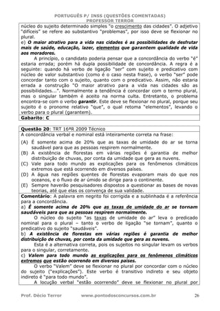 PORTUGUÊS P/ INSS (QUESTÕES COMENTADAS)
PROFESSOR TERROR
Prof. Décio Terror www.pontodosconcursos.com.br 26
núcleo do sujeito determinado simples “o crescimento das cidades”. O adjetivo
“difíceis” se refere ao substantivo “problemas”, por isso deve se flexionar no
plural.
e) O maior atrativo para a vida nas cidades é as possibilidades de desfrutar
mais de saúde, educação, lazer, elementos que garantem qualidade de vida
aos moradores.
A princípio, o candidato poderia pensar que a concordância do verbo “é”
estaria errada; porém há dupla possibilidade de concordância. A regra é a
seguinte: quando há verbo de ligação “ser” com sujeito e predicativo com
núcleo de valor substantivo (como é o caso nesta frase), o verbo “ser” pode
concordar tanto com o sujeito, quanto com o predicativo. Assim, não estaria
errada a construção “O maior atrativo para a vida nas cidades são as
possibilidades...”. Normalmente a tendência é concordar com o termo plural,
mas o singular também é aceito na norma culta. Entretanto, o problema
encontra-se com o verbo garantir. Este deve se flexionar no plural, porque seu
sujeito é o pronome relativo “que”, o qual retoma “elementos”, levando o
verbo para o plural (garantem).
Gabarito: C
Questão 20: TRT 16ªR 2009 Técnico
A concordância verbal e nominal está inteiramente correta na frase:
(A) É somente acima de 20% que as taxas de umidade do ar se torna
saudável para que as pessoas respirem normalmente.
(B) A existência de florestas em várias regiões é garantia de melhor
distribuição de chuvas, por conta da umidade que gera as nuvens.
(C) Vale para todo mundo as explicações para os fenômenos climáticos
extremos que está ocorrendo em diversos países.
(D) A água nas regiões quentes de florestas evaporam mais do que nos
oceanos, e o fluxo de ar úmido se dirige para o continente.
(E) Sempre haverão pesquisadores dispostos a questionar as bases de novas
teorias, até que elas os convença de sua validade.
Comentário: A palavra em negrito foi corrigida e a sublinhada é a referência
para a concordância.
a) É somente acima de 20% que as taxas de umidade do ar se tornam
saudáveis para que as pessoas respirem normalmente.
O núcleo do sujeito “as taxas de umidade do ar” leva o predicado
nominal para o plural – tanto o verbo de ligação “se tornam”, quanto o
predicativo do sujeito “saudáveis”.
b) A existência de florestas em várias regiões é garantia de melhor
distribuição de chuvas, por conta da umidade que gera as nuvens.
Esta é a alternativa correta, pois os sujeitos no singular levam os verbos
para o singular, corretamente.
c) Valem para todo mundo as explicações para os fenômenos climáticos
extremos que estão ocorrendo em diversos países.
O verbo “Valem” deve se flexionar no plural por concordar com o núcleo
do sujeito (“explicações”). Este verbo é transitivo indireto e seu objeto
indireto é “para todo mundo”.
A locução verbal “estão ocorrendo” deve se flexionar no plural por
 
