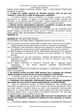 PORTUGUÊS P/ INSS (QUESTÕES COMENTADAS)
PROFESSOR TERROR
Prof. Décio Terror www.pontodosconcursos.com.br 27
possuir como sujeito o pronome relativo “que”, o qual retoma “fenômenos
climáticos extremos”.
d) A água nas regiões quentes de florestas evapora mais do que nos
oceanos, e o fluxo de ar úmido se dirige para o continente.
O verbo “evapora” deve se flexionar no singular, porque seu sujeito
encontra-se no singular (A água). A expressão “nas regiões quentes de
florestas” é um adjunto adverbial de lugar. A banca optou por deixá-lo sem
vírgulas para tentar confundir o candidato a achar o núcleo do sujeito.
e) Sempre haverá pesquisadores dispostos a questionar as bases de novas
teorias, até que elas os convençam de sua validade.
O verbo “haverá” deve se flexionar no singular, por ser impessoal (não
possuir sujeito), no sentido de “existir, ocorrer”. O verbo “convençam” possui
como sujeito “elas”, por isso deve se flexionar no plural.
Gabarito: B
Questão 21: TRT 20ªR 2002 Analista
A concordância nas frases abaixo, adaptadas do texto, está correta em
(A) Os números iniciais do Censo 2000 mostram que o consumo nas diversas
regiões brasileiras são distribuídas de maneira desigual e contrastante.
(B) Constituem uma proporção relativamente pequena as famílias brasileiras
que podem dar-se ao luxo de serem sustentadas por um único membro.
(C) Alguns dados resultantes do Censo 2000 parece incompatível com aqueles
que assinalam o aumento do consumo de bens duráveis, no mesmo
período.
(D) A qualidade de vida dos brasileiros, refletida principalmente na saúde,
dependem de aspectos importantes na área de serviços, como a de
saneamento básico.
(E) Os dados referentes à economia informal não é captados pelas
estatísticas, o que geram algumas situações aparentemente
contraditórias.
Comentário: A palavra em negrito foi corrigida e a sublinhada é a referência
para a concordância.
a) Os números iniciais do Censo 2000 mostram que o consumo nas diversas
regiões brasileiras é distribuído de maneira desigual e contrastante.
A locução verbal da voz passiva “é distribuído” deve ser flexionada no
masculino e singular, por concordar com o sujeito “o consumo”.
b) Constituem uma proporção relativamente pequena as famílias brasileiras
que podem dar-se ao luxo de serem sustentadas por um único membro.
Esta é a alternativa correta. O verbo “Constituem” está corretamente
flexionado no plural por concordar com o sujeito “as famílias brasileiras”. Note
que esse verbo é transitivo direto, por isso “uma proporção relativamente
pequena” é o objeto direto. A locução verbal “podem dar” tem como sujeito o
pronome relativo “que”, o qual retoma “as famílias brasileiras”. Por isso esta
locução flexionou-se corretamente no plural.
c) Alguns dados resultantes do Censo 2000 parecem incompatíveis com
aqueles que assinalam o aumento do consumo de bens duráveis, no mesmo
período.
O verbo de ligação “parecem” e o predicativo “incompatíveis” devem se
 