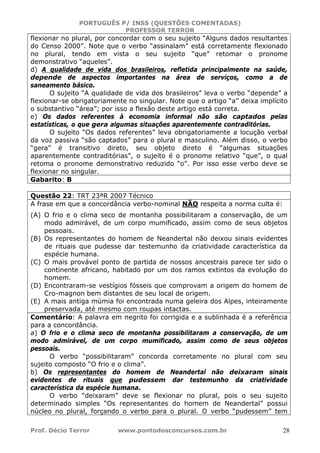 PORTUGUÊS P/ INSS (QUESTÕES COMENTADAS)
PROFESSOR TERROR
Prof. Décio Terror www.pontodosconcursos.com.br 28
flexionar no plural, por concordar com o seu sujeito “Alguns dados resultantes
do Censo 2000”. Note que o verbo “assinalam” está corretamente flexionado
no plural, tendo em vista o seu sujeito “que” retomar o pronome
demonstrativo “aqueles”.
d) A qualidade de vida dos brasileiros, refletida principalmente na saúde,
depende de aspectos importantes na área de serviços, como a de
saneamento básico.
O sujeito “A qualidade de vida dos brasileiros” leva o verbo “depende” a
flexionar-se obrigatoriamente no singular. Note que o artigo “a” deixa implícito
o substantivo “área”; por isso a flexão deste artigo está correta.
e) Os dados referentes à economia informal não são captados pelas
estatísticas, o que gera algumas situações aparentemente contraditórias.
O sujeito “Os dados referentes” leva obrigatoriamente a locução verbal
da voz passiva “são captados” para o plural e masculino. Além disso, o verbo
“gera” é transitivo direto, seu objeto direto é “algumas situações
aparentemente contraditórias”, o sujeito é o pronome relativo “que”, o qual
retoma o pronome demonstrativo reduzido “o”. Por isso esse verbo deve se
flexionar no singular.
Gabarito: B
Questão 22: TRT 23ªR 2007 Técnico
A frase em que a concordância verbo-nominal NÃO respeita a norma culta é:
(A) O frio e o clima seco de montanha possibilitaram a conservação, de um
modo admirável, de um corpo mumificado, assim como de seus objetos
pessoais.
(B) Os representantes do homem de Neandertal não deixou sinais evidentes
de rituais que pudesse dar testemunho da criatividade característica da
espécie humana.
(C) O mais provável ponto de partida de nossos ancestrais parece ter sido o
continente africano, habitado por um dos ramos extintos da evolução do
homem.
(D) Encontraram-se vestígios fósseis que comprovam a origem do homem de
Cro-magnon bem distantes de seu local de origem.
(E) A mais antiga múmia foi encontrada numa geleira dos Alpes, inteiramente
preservada, até mesmo com roupas intactas.
Comentário: A palavra em negrito foi corrigida e a sublinhada é a referência
para a concordância.
a) O frio e o clima seco de montanha possibilitaram a conservação, de um
modo admirável, de um corpo mumificado, assim como de seus objetos
pessoais.
O verbo “possibilitaram” concorda corretamente no plural com seu
sujeito composto “O frio e o clima”.
b) Os representantes do homem de Neandertal não deixaram sinais
evidentes de rituais que pudessem dar testemunho da criatividade
característica da espécie humana.
O verbo “deixaram” deve se flexionar no plural, pois o seu sujeito
determinado simples “Os representantes do homem de Neandertal” possui
núcleo no plural, forçando o verbo para o plural. O verbo “pudessem” tem
 