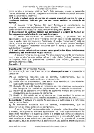 PORTUGUÊS P/ INSS (QUESTÕES COMENTADAS)
PROFESSOR TERROR
Prof. Décio Terror www.pontodosconcursos.com.br 29
como sujeito o pronome relativo “que”. Este pronome retoma a expressão
“sinais evidentes de rituais”, forçando este verbo também ao plural. Portanto
esta é a alternativa incorreta.
c) O mais provável ponto de partida de nossos ancestrais parece ter sido o
continente africano, habitado por um dos ramos extintos da evolução do
homem.
A locução verbal “parece ter sido” flexionou-se corretamente no
singular, porque o seu sujeito determinado simples “O mais provável ponto de
partida de nossos ancestrais” possui núcleo no singular (“ponto”).
d) Encontraram-se vestígios fósseis que comprovam a origem do homem de
Cro-magnon bem distantes de seu local de origem.
O verbo “encontraram” é transitivo direto, o pronome “se” é
apassivador. Isso faz com que “vestígios fósseis” seja o sujeito paciente, por
isso o verbo está corretamente flexionado. O verbo “comprovam” está no
plural, porque seu sujeito é o pronome relativo “que”, o qual retoma “vestígios
fósseis”. O adjetivo “distantes” concorda com o nome a que se refere: o
substantivo “vestígios”.
e) A mais antiga múmia foi encontrada numa geleira dos Alpes, inteiramente
preservada, até mesmo com roupas intactas.
A locução verbal da voz passiva “foi encontrada” concorda corretamente
com o seu sujeito “A mais antiga múmia”, cujo núcleo (múmia) encontra-se
no singular. Note que “preservada” concorda com “múmia”, por isso está
corretamente flexionada.
Gabarito: B
Questão 23: TRT 24ªR 2003 Analista
Na reconstrução de uma frase do texto, desrespeitou-se a concordância
verbal em:
(A) Às economias nacionais não se permite, modernamente, que se
desenvolvam de modo autônomo e competente.
(B) Ainda não se encontraram, para essas duas tendências contraditórias,
quaisquer possibilidades de harmonização.
(C) Quando não se está ligado ao progresso da vida moderna, como ocorre
com boa parte dos brasileiros, paga-se com as consequências do atraso.
(D) Devem-se às oscilações dos líderes da economia mundial boa parcela do
desequilíbrio da nossa própria economia.
(E) Devido à dificuldade de se ajustarem ao ritmo variável da economia
mundial, há medidas que, mesmo necessárias, deixamos de tomar.
Comentário: A palavra em negrito foi corrigida e a sublinhada é a referência
para a concordância.
a) Às economias nacionais não se permite, modernamente, que se
desenvolvam de modo autônomo e competente.
O verbo “permite” está corretamente no singular, pois é transitivo direto
e indireto, antecipado do pronome apassivador “se”. Seu objeto indireto é “Às
economias nacionais” e o sujeito paciente é a oração subordinada substantiva
subjetiva “que se desenvolvam de modo autônomo e competente”. Note que
essa oração pode ser substituída pela palavra “isso” e, quando há pronome
apassivador, deve-se transformar a estrutura em voz passiva analítica para se
 