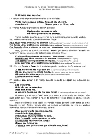 PORTUGUÊS P/ INSS (QUESTÕES COMENTADAS)
PROFESSOR TERROR
Prof. Décio Terror www.pontodosconcursos.com.br 3
3. Oração sem sujeito:
I - Verbos que exprimem fenômenos da natureza:
Venta muito naquela cidade. Amanhã não choverá.
Amanheceu! Choveu pouco no último mês.
II - Verbo haver significando existir, ocorrer:
Havia muitas pessoas na sala.
Há vários problemas na empresa.
Tome cuidado quando esse verbo for o principal numa locução verbal.
Seu verbo auxiliar não pode se flexionar. Veja:
Deve haver vários problemas na empresa. (“vários problemas” é apenas um complemento do verbo)
Tem havido vários problemas na empresa. (“vários problemas” é apenas um complemento do verbo)
Está havendo vários problemas na empresa. (“vários problemas” é apenas um complemento do verbo)
Mas, quando se substitui o verbo “haver” por seus sinônimos “existir” ou
“ocorrer”, passa-se a sujeito determinado simples. Veja:
Existem vários problemas na empresa. (“vários problemas” é o sujeito)
Devem existir vários problemas na empresa.(“vários problemas” é o sujeito)
Têm ocorrido vários problemas na empresa. (“vários problemas” é o sujeito)
Estão ocorrendo vários problemas na empresa. (“vários problemas” é o sujeito)
III - Verbos haver e fazer indicando tempo decorrido ou fenômeno natural:
Já faz meses que não viajo com ele. (É a primeira oração que não tem sujeito)
Há três anos não vejo minha família. (É a primeira oração que não tem sujeito)
Há quatro dias não a vejo. (É a primeira oração que não tem sujeito)
Faz muito frio na Europa.
IV- Verbos ser, estar e ir (este, quando seguido de para) na indicação de
tempo.
São três horas.
Hoje são dez de setembro.
Hoje está muito frio.
Já vai para 4 anos que não leio esse jornal. (É a primeira oração que não tem sujeito)
Observe que o verbo “ser” concorda com a quantidade de tempo. Não
quer dizer que “três horas” e “dez de setembro” (nas orações acima) sejam
sujeitos.
Deve-se lembrar que todos os verbos vistos podem fazer parte de uma
locução verbal. Assim, sendo eles os verbos principais, devem os verbos
auxiliares flexionar-se conforme visto acima:
Deve ventar muito naquelas cidades.
Amanhã não deve chover.
Podia haver muitas pessoas na sala.
Pode ter havido muitas pessoas na sala.
Está fazendo muito frio na Europa.
Devem ser três horas.
Já deve ir para quatro anos que não leio esse jornal.
 
