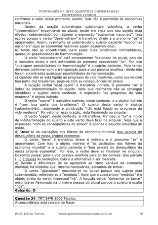PORTUGUÊS P/ INSS (QUESTÕES COMENTADAS)
PROFESSOR TERROR
Prof. Décio Terror www.pontodosconcursos.com.br 30
confirmar o valor desse pronome. Assim: Isso não é permitido às economias
nacionais.
Dentro da oração subordinada substantiva subjetiva, o verbo
“desenvolvam” encontra-se no plural, tendo em vista que seu sujeito está
elíptico, subentendido, por retomar a expressão “economias nacionais”. Isso
ocorre porque o verbo “desenvolvam” é transitivo direto e o pronome “se” é
apassivador. Assim, realmente se subentende o sujeito paciente “economias
nacionais” (que as economias nacionais sejam desenvolvidas).
b) Ainda não se encontraram, para essas duas tendências contraditórias,
quaisquer possibilidades de harmonização.
O verbo “encontraram” está corretamente flexionado no plural, pois ele
é transitivo direto e está antecedido do pronome apassivador “se”. Por isso
“quaisquer possibilidades de harmonização” é o sujeito paciente. Para tanto,
devemos confirmar com a transposição para a voz passiva analítica: Ainda não
foram encontradas quaisquer possibilidades de harmonização.
c) Quando não se está ligado ao progresso da vida moderna, como ocorre com
boa parte dos brasileiros, paga-se com as consequências do atraso.
A locução verbal “está ligado” é transitiva indireta. O pronome “se” é
índice de indeterminação do sujeito. Note que realmente não se consegue
identificar o sujeito neste contexto. A expressão “ao progresso da vida
moderna” é objeto indireto.
O verbo “ocorre” é transitivo indireto, neste contexto, e o objeto indireto
é “com boa parte dos brasileiros”. O sujeito deste verbo é elíptico
(subentendido), retomando a construção “não está ligado ao progresso da
vida moderna”. Por retomar essa oração, está flexionado no singular.
O verbo “paga”, neste contexto, é intransitivo. Por isso, o “se” é índice
de indeterminação do sujeito e este verbo deve ficar no singular. Veja que a
expressão “com as consequências do atraso” é apenas o adjunto adverbial de
modo.
d) Deve-se às oscilações dos líderes da economia mundial boa parcela do
desequilíbrio da nossa própria economia.
O verbo “deve” é transitivo direto e indireto e o pronome “se” é
apassivador. Com isso o objeto indireto é “às oscilações dos líderes da
economia mundial” e o sujeito paciente é “boa parcela do desequilíbrio da
nossa própria economia”. Por isso, o verbo deve se flexionar no singular.
Devemos passar para a voz passiva analítica para se ter certeza: boa parcela
(...) é devida às oscilações. Esta é a alternativa a ser marcada.
e) Devido à dificuldade de se ajustarem ao ritmo variável da economia
mundial, há medidas que, mesmo necessárias, deixamos de tomar.
O verbo “ajustarem” encontra-se no plural porque seu sujeito está
subentendido, referindo-se a “medidas”. Note que o substantivo “medidas” é o
objeto direto do verbo impessoal “há”. A locução verbal “deixamos de tomar”
encontra-se flexionada na primeira pessoa do plural porque o sujeito é oculto
“nós”.
Gabarito: D
Questão 24: TRT 24ªR 2006 Técnico
A concordância está correta na frase:
 