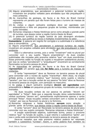 PORTUGUÊS P/ INSS (QUESTÕES COMENTADAS)
PROFESSOR TERROR
Prof. Décio Terror www.pontodosconcursos.com.br 31
(A) Alguns proprietários, que perceberam o potencial turístico da região,
investiram em projetos voltados para atividades que não prejudiquem o
meio ambiente.
(B) As maravilhas da geologia, da fauna e da flora do Brasil Central
representa um paraíso que não foram feitas para o turismo de massas de
visitantes.
(C) As visitas a algum santuário ecológico deve ser agendado com
antecedência e feito em pequenos grupos de turistas, monitorados por
guias treinados.
(D) Romarias religiosas e festas folclóricas serve como atração a grande parte
de turistas, que deseja visitar a região Centro-Oeste do Brasil.
(E) O potencial turístico da região central do país abrangem atividades
variadas, que justifica os novos e múltiplos investimentos no setor.
Comentário: A palavra em negrito foi corrigida e a sublinhada é a referência
para a concordância.
a) Alguns proprietários, que perceberam o potencial turístico da região,
investiram em projetos voltados para atividades que não prejudiquem o meio
ambiente.
Esta é a alternativa correta, pois o verbo “investiram” está no plural por
concordar com o seu sujeito “Alguns proprietários”. As duas orações
sublinhadas são iniciadas pelo pronome relativo “que” em duas ocorrências.
Esses pronomes estão na função de sujeito e recuperam substantivos plurais,
por isso os verbos “perceberam” e “prejudiquem” encontram-se corretamente
flexionados na terceira pessoa do plural.
b) As maravilhas da geologia, da fauna e da flora do Brasil Central
representam um paraíso que não foi feito para o turismo de massas de
visitantes.
O verbo “representam” deve se flexionar na terceira pessoa do plural
para concordar com o núcleo do sujeito “maravilhas”. Além disso, na oração
grifada acima, o pronome relativo “que” funciona como sujeito e retoma
“paraíso”; por isso a locução verbal da voz passiva “foi feito” deve se flexionar
na terceira pessoa do singular, com particípio no masculino.
c) As visitas a algum santuário ecológico devem ser agendadas com
antecedência e feitas em pequenos grupos de turistas, monitorados por guias
treinados.
Há duas locuções verbais da voz passiva no período: “devem ser
agendadas” e “feitas”. Note que a segunda locução deixa subentendidos os
verbos auxiliares “devem ser”, apresentando explicitamente apenas o verbo
principal “feitas”. Essas locuções verbais concordam com o núcleo do sujeito
“visitas”, por isso se flexionam no plural e no feminino.
d) Romarias religiosas e festas folclóricas servem como atração a
grande parte de turistas, que deseja visitar a região Centro-Oeste do Brasil.
O verbo “servem” deve ser flexionado na terceira pessoa do plural para
concordar com seu sujeito composto “Romarias religiosas e festas folclóricas”.
A oração subordinada adjetiva, sublinhada acima, possui o pronome
relativo “que” na função de sujeito, o qual retoma o substantivo “parte”, por
isso o verbo está corretamente flexionado na terceira pessoa do singular.
Deve-se ressaltar que este pronome relativo poderia ter retomado
também o substantivo “turistas”. Assim, o verbo poderia ficar também no
 