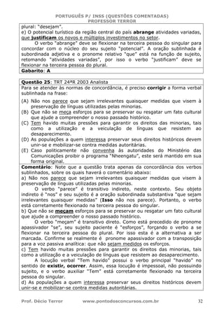 PORTUGUÊS P/ INSS (QUESTÕES COMENTADAS)
PROFESSOR TERROR
Prof. Décio Terror www.pontodosconcursos.com.br 32
plural: “desejam”.
e) O potencial turístico da região central do país abrange atividades variadas,
que justificam os novos e múltiplos investimentos no setor.
O verbo “abrange” deve se flexionar na terceira pessoa do singular para
concordar com o núcleo do seu sujeito “potencial”. A oração sublinhada é
subordinada adjetiva e o pronome relativo “que” está na função de sujeito,
retomando “atividades variadas”, por isso o verbo “justificam” deve se
flexionar na terceira pessoa do plural.
Gabarito: A
Questão 25: TRT 24ªR 2003 Analista
Para se atender às normas de concordância, é preciso corrigir a forma verbal
sublinhada na frase:
(A) Não nos parece que sejam irrelevantes quaisquer medidas que visem à
preservação de línguas utilizadas pelas minorias.
(B) Que não se meça esforços para se preservar ou resgatar um fato cultural
que ajude a compreender o nosso passado histórico.
(C) Tem havido muitas pressões para garantir os direitos das minorias, tais
como a utilização e a veiculação de línguas que resistem ao
desaparecimento.
(D) As populações a quem interessa preservar seus direitos históricos devem
unir-se e mobilizar-se contra medidas autoritárias.
(E) Caso politicamente não convenha às autoridades do Ministério das
Comunicações proibir o programa “Nheengatu”, este será mantido em sua
forma original.
Comentário: Note que a questão trata apenas da concordância dos verbos
sublinhados, sobre os quais haverá o comentário abaixo:
a) Não nos parece que sejam irrelevantes quaisquer medidas que visem à
preservação de línguas utilizadas pelas minorias.
O verbo “parece” é transitivo indireto, neste contexto. Seu objeto
indireto é “nos” e seu sujeito é a oração subordinada substantiva “que sejam
irrelevantes quaisquer medidas” (Isso não nos parece). Portanto, o verbo
está corretamente flexionado na terceira pessoa do singular.
b) Que não se meçam esforços para se preservar ou resgatar um fato cultural
que ajude a compreender o nosso passado histórico.
O verbo “meçam” é transitivo direto. Como está precedido de pronome
apassivador “se”, seu sujeito paciente é “esforços”, forçando o verbo a se
flexionar na terceira pessoa do plural. Por isso esta é a alternativa a ser
marcada. Confirme se realmente é pronome apassivador com a transposição
para a voz passiva analítica: que não sejam medidos os esforços.
c) Tem havido muitas pressões para garantir os direitos das minorias, tais
como a utilização e a veiculação de línguas que resistem ao desaparecimento.
A locução verbal “Tem havido” possui o verbo principal “havido” no
sentido de existir, ocorrer. Assim, essa locução é impessoal, não possuindo
sujeito, e o verbo auxiliar “Tem” está corretamente flexionado na terceira
pessoa do singular.
d) As populações a quem interessa preservar seus direitos históricos devem
unir-se e mobilizar-se contra medidas autoritárias.
 