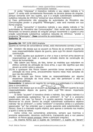 PORTUGUÊS P/ INSS (QUESTÕES COMENTADAS)
PROFESSOR TERROR
Prof. Décio Terror www.pontodosconcursos.com.br 33
O verbo “interessa” é transitivo indireto e seu objeto indireto é “a
quem”. O verbo está corretamente flexionado na terceira pessoa do singular,
porque concorda com seu sujeito, que é a oração subordinada substantiva
subjetiva reduzida de infinitivo “preservar seus direitos históricos”.
e) Caso politicamente não convenha às autoridades do Ministério das
Comunicações proibir o programa “Nheengatu”, este será mantido em sua
forma original.
O verbo “convenha” é transitivo indireto e seu objeto indireto é “às
autoridades do Ministério das Comunicações”. Este verbo está corretamente
flexionado na terceira pessoa do singular porque novamente o sujeito é uma
oração subordinada substantiva subjetiva reduzida de infinitivo: “proibir o
programa “Nheengatu”. (Isso convenha às autoridades.)
Gabarito: B
Questão 26: TRT 21ªR 2003 Analista
Quanto às normas de concordância verbal, está inteiramente correta a frase:
(A) Einstein não deseja que se acusem os físicos de se omitirem quanto às
suas responsabilidades depois da guerra, para cujo fim deram importante
contribuição.
(B) A todos aqueles que ajudaram a criar a nova e terrível arma devem-se
responsabilizar por toda e qualquer omissão diante da construção do
futuro da humanidade.
(C) Não cabem aos físicos, de fato, tomar as medidas que redundem no
efetivo controle da utilização da nova arma, o que não significa que eles
devam se omitir sobre o assunto.
(D) Se a quaisquer dos físicos fossem permitido tomar decisões quanto à
utilização da nova arma, provavelmente haveria nelas mais sensatez do
que nas dos políticos.
(E) Não se impute aos físicos todas as responsabilidades por alguma
desastrosa utilização da nova arma, pois não pertencem a eles as
iniciativas políticas.
Comentário: A palavra em negrito foi corrigida e a sublinhada é a referência
para a concordância.
a) Einstein não deseja que se acusem os físicos de se omitirem quanto às suas
responsabilidades depois da guerra, para cujo fim deram importante
contribuição.
O verbo “acusem” é transitivo direto e indireto. Seu objeto indireto é a
oração subordinada substantiva “de se omitirem”. O “se” é o pronome
apassivador, por isso “os físicos” é o sujeito paciente, forçando o verbo a
flexionar-se no plural. Dentro da oração subordinada substantiva objetiva
indireta “de se omitirem”, o verbo “omitirem” é transitivo direto e o pronome
apassivador “se” faz entender que o sujeito paciente está subentendido (os
físicos). Esse é o chamado sujeito elíptico, pois apenas o contexto nos mostra
a quem o verbo se refere.
Como vimos nos comentários anteriores, sempre que tivermos o
pronome apassivador, devemos confirmá-lo, transpondo para a voz passiva
analítica: os físicos serem omissos. (Note o particípio irregular)
Da mesma forma que o sujeito de “omitirem”, o sujeito de “deram”
 