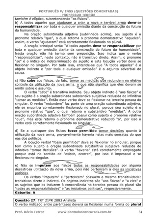 PORTUGUÊS P/ INSS (QUESTÕES COMENTADAS)
PROFESSOR TERROR
Prof. Décio Terror www.pontodosconcursos.com.br 34
também é elíptico, subentendendo “os físicos”.
b) A todos aqueles que ajudaram a criar a nova e terrível arma deve-se
responsabilizar por toda e qualquer omissão diante da construção do futuro
da humanidade.
Na oração subordinada adjetiva (sublinhada acima), seu sujeito é o
pronome relativo “que”, o qual retoma o pronome demonstrativo “aqueles”.
Assim, o verbo “ajudaram” está corretamente flexionado no plural.
A oração principal seria: “A todos aqueles deve-se responsabilizar por
toda e qualquer omissão diante da construção do futuro da humanidade”.
Nesta oração não há termo sem preposição. Isso indica que o verbo
“responsabilizar”, neste contexto, não é transitivo direto. Assim, o pronome
“se” é o índice de indeterminação do sujeito e esta locução verbal deve se
flexionar no singular. Por tudo isso, entende-se que “A todos aqueles” é o
objeto indireto e “por toda e qualquer omissão” é o adjunto adverbial de
causa.
c) Não cabe aos físicos, de fato, tomar as medidas que redundem no efetivo
controle da utilização da nova arma, o que não significa que eles devam se
omitir sobre o assunto.
O verbo “cabe” é transitivo indireto. Seu objeto indireto é “aos físicos” e
seu sujeito é a oração subordinada substantiva subjetiva reduzida de infinitivo
“tomar as medidas”. Então esse verbo deve se flexionar na terceira pessoa do
singular. O verbo “redundem” faz parte de uma oração subordinada adjetiva,
ele se encontra corretamente flexionado no plural, porque seu sujeito é o
pronome relativo “que”, o qual retoma o substantivo “medidas”. A outra
oração subordinada adjetiva também possui como sujeito o pronome relativo
“que”, mas este retoma o pronome demonstrativo reduzido “o”, por isso o
verbo está corretamente flexionado no singular.
d) Se a quaisquer dos físicos fosse permitido tomar decisões quanto à
utilização da nova arma, provavelmente haveria nelas mais sensatez do que
nas dos políticos.
A locução verbal “fosse permitido” deve se flexionar no singular, porque
tem como sujeito a oração subordinada substantiva subjetiva reduzida de
infinitivo “tomar decisões”. O verbo “haveria” está corretamente empregado
porque está no sentido de “existir, ocorrer”, por isso é impessoal e se
flexionou no singular.
e) Não se imputem aos físicos todas as responsabilidades por alguma
desastrosa utilização da nova arma, pois não pertencem a eles as iniciativas
políticas.
Os verbos “imputem” e “pertencem” possuem a mesma transitividade:
transitivos direto e indireto. Os objetos indiretos são “aos físicos” e “a eles” e
os sujeitos que os induzem à concordância na terceira pessoa do plural são
“todas as responsabilidades” e “as iniciativas políticas”, respectivamente.
Gabarito: A
Questão 27: TRT 21ªR 2003 Analista
O verbo indicado entre parênteses deverá se flexionar numa forma do plural
 