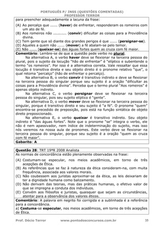 PORTUGUÊS P/ INSS (QUESTÕES COMENTADAS)
PROFESSOR TERROR
Prof. Décio Terror www.pontodosconcursos.com.br 35
para preencher adequadamente a lacuna da frase:
(A) Ao percalço que ...... (haver) de enfrentar, responderam os romeiros com
um ato de fé.
(B) Aos romeiros não ........... (convir) dificultar as coisas para a Providência
divina.
(C) Tem gente que só diante dos grandes perigos é que ...... (persignar-se).
(D) Aqueles a quem não ...... (mover) a fé abalam-se pelo temor.
(E) Não ...... (queixar-se) das águas fortes quem as cruza com fé maior.
Comentário: Lembre-se de que a questão pede verbo no plural.
Na alternativa A, o verbo haver deve se flexionar na terceira pessoa do
plural, pois o sujeito da locução “hão de enfrentar” é “elíptico e subentende o
termo “os romeiros”. Por isso é a alternativa correta. Vale ressaltar que essa
locução é transitiva direta e seu objeto direto é o pronome relativo “que”, o
qual retoma “percalço” (hão de enfrentar o percalço).
Na alternativa B, o verbo convir é transitivo indireto e deve se flexionar
na terceira pessoa do singular porque seu sujeito é a oração “dificultar as
coisas para a Providência divina”. Perceba que o termo plural “Aos romeiros” é
apenas objeto indireto.
Na alternativa C, o verbo persignar deve se flexionar na terceira
pessoa do singular, pois seu sujeito elíptico é “gente”.
Na alternativa D, o verbo mover deve se flexionar na terceira pessoa do
singular, porque é transitivo direto e seu sujeito é “a fé”. O pronome “quem”
encontra-se precedido de preposição, pois está na função sintática de objeto
direto preposicionado.
Na alternativa E, o verbo queixar é transitivo indireto. Seu objeto
indireto é “das águas fortes”. Note que o pronome “se” integra o verbo, ele
não é nem apassivador, nem índice de indeterminação do sujeito, mas isso
nós veremos na nossa aula de pronomes. Este verbo deve se flexionar na
terceira pessoa do singular, porque seu sujeito é a oração “quem as cruza
com fé maior”.
Gabarito: A
Questão 28: TRT 19ªR 2008 Analista
As normas de concordância estão plenamente observadas na frase:
(A) Costumam-se especular, nos meios acadêmicos, em torno de três
acepções de Ética.
(B) As referências que se faz à natureza da ética consideram-na, com muita
frequência, associada aos valores morais.
(C) Não coubessem aos juristas aproximar-se da ética, as leis deixariam de
ter a dignidade humana como balizamento.
(D) Não derivam das teorias, mas das práticas humanas, o efetivo valor de
que se impregna a conduta dos indivíduos.
(E) Convém aos filósofos e juristas, quaisquer que sejam as circunstâncias,
atentar para a observância dos valores éticos.
Comentário: A palavra em negrito foi corrigida e a sublinhada é a referência
para a concordância.
a) Costuma-se especular, nos meios acadêmicos, em torno de três acepções
de Ética.
 