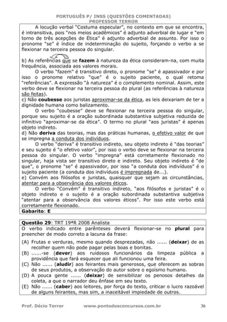 PORTUGUÊS P/ INSS (QUESTÕES COMENTADAS)
PROFESSOR TERROR
Prof. Décio Terror www.pontodosconcursos.com.br 36
A locução verbal “Costuma especular”, no contexto em que se encontra,
é intransitiva, pois “nos meios acadêmicos” é adjunto adverbial de lugar e “em
torno de três acepções de Ética” é adjunto adverbial de assunto. Por isso o
pronome “se” é índice de indeterminação do sujeito, forçando o verbo a se
flexionar na terceira pessoa do singular.
b) As referências que se fazem à natureza da ética consideram-na, com muita
frequência, associada aos valores morais.
O verbo “fazem” é transitivo direto, o pronome “se” é apassivador e por
isso o pronome relativo “que” é o sujeito paciente, o qual retoma
“referências”. A expressão “à natureza” é o complemento nominal. Assim, este
verbo deve se flexionar na terceira pessoa do plural (as referências à natureza
são feitas).
c) Não coubesse aos juristas aproximar-se da ética, as leis deixariam de ter a
dignidade humana como balizamento.
O verbo “coubesse” deve se flexionar na terceira pessoa do singular,
porque seu sujeito é a oração subordinada substantiva subjetiva reduzida de
infinitivo “aproximar-se da ética”. O termo no plural “aos juristas” é apenas
objeto indireto.
d) Não deriva das teorias, mas das práticas humanas, o efetivo valor de que
se impregna a conduta dos indivíduos.
O verbo “deriva” é transitivo indireto, seu objeto indireto é “das teorias”
e seu sujeito é “o efetivo valor”, por isso o verbo deve se flexionar na terceira
pessoa do singular. O verbo “impregna” está corretamente flexionado no
singular, haja vista ser transitivo direto e indireto. Seu objeto indireto é “de
que”, o pronome “se” é apassivador, por isso “a conduta dos indivíduos” é o
sujeito paciente (a conduta dos indivíduos é impregnada de...).
e) Convém aos filósofos e juristas, quaisquer que sejam as circunstâncias,
atentar para a observância dos valores éticos.
O verbo “Convém” é transitivo indireto, “aos filósofos e juristas” é o
objeto indireto e o sujeito é a oração subordinada substantiva subjetiva
“atentar para a observância dos valores éticos”. Por isso este verbo está
corretamente flexionado.
Gabarito: E
Questão 29: TRT 19ªR 2008 Analista
O verbo indicado entre parênteses deverá flexionar-se no plural para
preencher de modo correto a lacuna da frase:
(A) Frutas e verduras, mesmo quando desprezadas, não ...... (deixar) de as
recolher quem não pode pagar pelas boas e bonitas.
(B) ......-se (dever) aos ruidosos funcionários da limpeza pública a
providência que fará esquecer que ali funcionou uma feira.
(C) Não ...... (aludir) aos feirantes mais generosos, que oferecem as sobras
de seus produtos, a observação do autor sobre o egoísmo humano.
(D) A pouca gente ...... (deixar) de sensibilizar os penosos detalhes da
coleta, a que o narrador deu ênfase em seu texto.
(E) Não ...... (caber) aos leitores, por força do texto, criticar o lucro razoável
de alguns feirantes, mas sim, a inaceitável impiedade de outros.
 