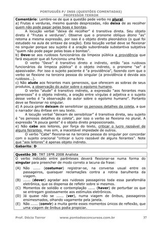 PORTUGUÊS P/ INSS (QUESTÕES COMENTADAS)
PROFESSOR TERROR
Prof. Décio Terror www.pontodosconcursos.com.br 37
Comentário: Lembre-se de que a questão pede verbo no plural.
a) Frutas e verduras, mesmo quando desprezadas, não deixa de as recolher
quem não pode pagar pelas boas e bonitas.
A locução verbal “deixa de recolher” é transitiva direta. Seu objeto
direto é “Frutas e verduras”. Observe que o pronome oblíquo átono “as”
retoma a mesma expressão, por isso é o objeto direto pleonástico (o qual foi
estudado na aula de sintaxe da oração). Esta locução verbal deve se flexionar
no singular porque seu sujeito é a oração subordinada substantiva subjetiva
“quem não pode pagar pelas boas e bonitas”.
b) Deve-se aos ruidosos funcionários da limpeza pública a providência que
fará esquecer que ali funcionou uma feira.
O verbo “Deve” é transitivo direto e indireto, então “aos ruidosos
funcionários da limpeza pública” é o objeto indireto, o pronome “se” é
apassivador. Por isso o sujeito paciente é “a providência”, fazendo com que o
verbo se flexione na terceira pessoa do singular (a providência é devida aos
ruidosos...).
c) Não alude aos feirantes mais generosos, que oferecem as sobras de seus
produtos, a observação do autor sobre o egoísmo humano.
O verbo “alude” é transitivo indireto, a expressão “aos feirantes mais
generosos” é o objeto indireto, a oração entre vírgulas é adjetiva e o sujeito
desse verbo é “a observação do autor sobre o egoísmo humano”. Portanto
deve se flexionar no singular.
d) A pouca gente deixam de sensibilizar os penosos detalhes da coleta, a que
o narrador deu ênfase em seu texto.
A locução verbal “deixam de sensibilizar” é transitiva direta, seu sujeito
é “os penosos detalhes da coleta”, por isso o verbo se flexiona no plural. A
expressão “A pouca gente” é o objeto direto preposicionado.
e) Não cabe aos leitores, por força do texto, criticar o lucro razoável de
alguns feirantes, mas sim, a inaceitável impiedade de outros.
O verbo “Cabe” flexiona-se na terceira pessoa do singular por concordar
com o sujeito oracional “criticar o lucro razoável de alguns feirantes”. Note
que “aos leitores” é apenas objeto indireto.
Gabarito: D
Questão 30: TRT 18ªR 2008 Analista
O verbo indicado entre parênteses deverá flexionar-se numa forma do
singular para preencher de modo correto a lacuna da frase:
(A) Não ...... (costumar) registrar-se, na conversa usual entre os
passageiros, quaisquer reclamações contra a rotina barulhenta da
viagem.
(B) ...... (dever) agradar aos ruidosos passageiros toda essa parafernália
eletrônica, que os dispensa de refletir sobre si mesmos.
(C) Momentos de solidão e contemplação ...... (haver) de perturbar os que
se entregam gostosamente aos estímulos eletrônicos.
(D) Já quase não se ...... (ver), numa viagem de ônibus, passageiros
ensimesmados, olhando vagamente pela janela.
(E) Não ...... (convir) a muita gente esses momentos únicos de reflexão, que
uma viagem de ônibus podia propiciar.
 