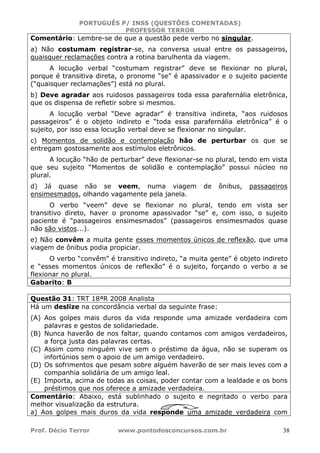 PORTUGUÊS P/ INSS (QUESTÕES COMENTADAS)
PROFESSOR TERROR
Prof. Décio Terror www.pontodosconcursos.com.br 38
Comentário: Lembre-se de que a questão pede verbo no singular.
a) Não costumam registrar-se, na conversa usual entre os passageiros,
quaisquer reclamações contra a rotina barulhenta da viagem.
A locução verbal “costumam registrar” deve se flexionar no plural,
porque é transitiva direta, o pronome “se” é apassivador e o sujeito paciente
(“quaisquer reclamações”) está no plural.
b) Deve agradar aos ruidosos passageiros toda essa parafernália eletrônica,
que os dispensa de refletir sobre si mesmos.
A locução verbal “Deve agradar” é transitiva indireta, “aos ruidosos
passageiros” é o objeto indireto e “toda essa parafernália eletrônica” é o
sujeito, por isso essa locução verbal deve se flexionar no singular.
c) Momentos de solidão e contemplação hão de perturbar os que se
entregam gostosamente aos estímulos eletrônicos.
A locução “hão de perturbar” deve flexionar-se no plural, tendo em vista
que seu sujeito “Momentos de solidão e contemplação” possui núcleo no
plural.
d) Já quase não se veem, numa viagem de ônibus, passageiros
ensimesmados, olhando vagamente pela janela.
O verbo “veem” deve se flexionar no plural, tendo em vista ser
transitivo direto, haver o pronome apassivador “se” e, com isso, o sujeito
paciente é “passageiros ensimesmados” (passageiros ensimesmados quase
não são vistos...).
e) Não convêm a muita gente esses momentos únicos de reflexão, que uma
viagem de ônibus podia propiciar.
O verbo “convêm” é transitivo indireto, “a muita gente” é objeto indireto
e “esses momentos únicos de reflexão” é o sujeito, forçando o verbo a se
flexionar no plural.
Gabarito: B
Questão 31: TRT 18ªR 2008 Analista
Há um deslize na concordância verbal da seguinte frase:
(A) Aos golpes mais duros da vida responde uma amizade verdadeira com
palavras e gestos de solidariedade.
(B) Nunca haverão de nos faltar, quando contamos com amigos verdadeiros,
a força justa das palavras certas.
(C) Assim como ninguém vive sem o préstimo da água, não se superam os
infortúnios sem o apoio de um amigo verdadeiro.
(D) Os sofrimentos que pesam sobre alguém haverão de ser mais leves com a
companhia solidária de um amigo leal.
(E) Importa, acima de todas as coisas, poder contar com a lealdade e os bons
préstimos que nos oferece a amizade verdadeira.
Comentário: Abaixo, está sublinhado o sujeito e negritado o verbo para
melhor visualização da estrutura.
a) Aos golpes mais duros da vida responde uma amizade verdadeira com
 