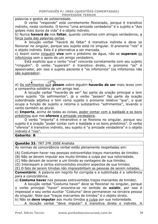PORTUGUÊS P/ INSS (QUESTÕES COMENTADAS)
PROFESSOR TERROR
Prof. Décio Terror www.pontodosconcursos.com.br 39
palavras e gestos de solidariedade.
O verbo “responde” está corretamente flexionado, porque é transitivo
indireto, neste contexto. O termo “uma amizade verdadeira” é o sujeito e “Aos
golpes mais duros da vida” é o objeto indireto.
b) Nunca haverá de nos faltar, quando contamos com amigos verdadeiros, a
força justa das palavras certas.
A locução verbal “haverá de faltar” é transitiva indireta e deve se
flexionar no singular, porque seu sujeito está no singular. O pronome “nos” é
o objeto indireto. Esta é a alternativa a ser marcada.
c) Assim como ninguém vive sem o préstimo da água, não se superam os
infortúnios sem o apoio de um amigo verdadeiro.
Está explícito que o verbo “vive” concorda corretamente com seu sujeito
“ninguém”. O verbo “superam” é transitivo direto, o pronome “se” é
apassivador, por isso o sujeito paciente é “os infortúnios” (os infortúnios não
são superados).
d) Os sofrimentos que pesam sobre alguém haverão de ser mais leves com
a companhia solidária de um amigo leal.
A locução verbal “haverão de ser” faz parte da oração principal e tem
como sujeito “Os sofrimentos”, já o verbo “pesam” faz parte da oração
subordinada adjetiva e tem como sujeito o pronome relativo “que”, o qual
ocupa a função de sujeito e retoma o substantivo “sofrimentos”, levando o
verbo também ao plural.
e) Importa, acima de todas as coisas, poder contar com a lealdade e os bons
préstimos que nos oferece a amizade verdadeira.
O verbo “importa” é intransitivo e se flexiona no singular, porque seu
sujeito é a oração “poder contar com a lealdade e os bons préstimos”. O verbo
“oferece” é transitivo indireto, seu sujeito é “a amizade verdadeira” e o objeto
indireto é “nos”.
Gabarito: B
Questão 32: TRT 2ªR 2008 Analista
As normas de concordância verbal estão plenamente respeitadas em:
(A) Costumam haver nas pessoas extrovertidas traços marcantes de timidez.
(B) Não se devem imputar aos muito tímidos a culpa por sua notoriedade.
(C) Não deixam de ocorrer a um tímido as vantagens de sua timidez.
(D) Interessam a certos extrovertidos encobrir aspectos de sua timidez.
(E) O fato de serem tímidas não impossibilitam as pessoas de serem notadas.
Comentário: A palavra em negrito foi corrigida e a sublinhada é a referência
para a concordância.
a) Costuma haver nas pessoas extrovertidas traços marcantes de timidez.
A locução verbal “Costuma haver” deve se flexionar no singular, porque
o verbo principal “haver” encontra-se no sentido de existir, por isso é
impessoal e seu verbo auxiliar “Costuma” deve permanecer na terceira pessoa
do singular. Note que “traços marcantes de timidez” é o objeto direto.
b) Não se deve imputar aos muito tímidos a culpa por sua notoriedade.
A locução verbal “deve imputar” é transitiva direta e indireta. A
 