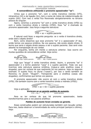 PORTUGUÊS P/ INSS (QUESTÕES COMENTADAS)
PROFESSOR TERROR
Prof. Décio Terror www.pontodosconcursos.com.br 4
A concordância utilizando o pronome apassivador “se”:
Vimos que o pronome “se”, com o verbo transitivo indireto (VTI),
intransitivo (VI) e de ligação (VL), tem o nome de índice de indeterminação do
sujeito (IIS). Com isso o verbo fica flexionado obrigatoriamente na terceira
pessoa do singular.
Agora, veremos o pronome “se” com o verbo transitivo direto (VTD) ou
com o verbo transitivo direto e indireto (VTDI). Esse “se” é chamado de
pronome apassivador. Isso força a seguinte estrutura:
VTD + se + sujeito paciente
É natural você fazer a seguinte pergunta: se o verbo é transitivo direto,
onde está o objeto direto?
Bom, como dissemos que esse pronome “se” é o apassivador (P Ap),
então temos voz passiva sintética. Na voz passiva, não existe objeto direto. O
termo que seria o objeto direto passou a ser o sujeito paciente. Isso será visto
adiante na transposição de voz verbal.
Por enquanto, tenha em mente a estrutura anterior. Isso ocorre em
muitas questões de concordância verbal. Veja como:
Aluga-se casa. Alugam-se casas.
VTD +PAp+ sujeito paciente VTD + PAp + sujeito paciente
Veja que “aluga” é verbo transitivo direto. Assim, o pronome “se” é
apassivador e o termo posterior “casa” é o sujeito paciente. Toda vez que
tivermos esta estrutura passiva sintética, troque-a pela analítica (casa é
alugada), para ter certeza de que realmente há voz passiva. Veja no segundo
exemplo. O sujeito ficou no plural (“casas”), por isso o verbo também se
flexionou no plural: “Alugam”. Transpondo para a analítica (casas são
alugadas), confirmamos que temos voz passiva.
O pronome apassivador não ocorre só com o verbo transitivo direto
(VTD). Ele também ocorre com o verbo transitivo direto e indireto (VTDI):
VTDI + se + OI + sujeito paciente
Veja a aplicação:
Enviaram-se ao gerente pedidos de aumento.
VTDI + PAp + OI + sujeito paciente
Para se ter certeza de que há pronome apassivador, basta
transformarmos para a voz passiva analítica:
Pedidos de aumento foram enviados ao gerente.
Essas construções podem ser estruturadas também com locução verbal.
Para isso, basta observar a transitividade do verbo principal (sempre o último).
Veja:
Deve-se alugar casa. Devem-se alugar casas.
P Ap + VTD + sujeito paciente P Ap + VTD + sujeito paciente
 