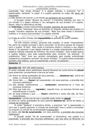 PORTUGUÊS P/ INSS (QUESTÕES COMENTADAS)
PROFESSOR TERROR
Prof. Décio Terror www.pontodosconcursos.com.br 40
expressão “aos muito tímidos” é o objeto indireto, o pronome “se” é
apassivador; portanto “a culpa” é o sujeito paciente (a culpa não deve ser
imputada).
c) Não deixam de ocorrer a um tímido as vantagens de sua timidez.
A locução verbal “deixam de ocorrer” é transitiva indireta; por isso “a
um tímido” é o objeto indireto e “as vantagens de sua timidez” é o sujeito.
Assim, esta é a alternativa correta.
d) Interessa a certos extrovertidos encobrir aspectos de sua timidez.
O verbo “Interessa” deve se flexionar no singular, porque seu sujeito é a
oração “encobrir aspectos de sua timidez“. Note que esse verbo é transitivo
indireto e “a certos extrovertidos” é o objeto indireto.
e) O fato de serem tímidas não impossibilita as pessoas de serem notadas.
Há três núcleos verbais, portanto três orações. O verbo “impossibilita”
faz parte da oração principal e deve concordar na terceira pessoa do singular
com o sujeito “O fato”. Este verbo é transitivo direto e indireto e seu objeto
direto é “as pessoas” e seu objeto indireto é a oração subordinada substantiva
objetiva indireta reduzida de infinitivo “de serem notadas”. Esta oração possui
o sujeito elíptico, pois está subentendido pelo contexto “as pessoas”. O
substantivo “fato” teve seu sentido completado pela oração subordinada
substantiva completiva nominal “de serem tímidas”. O sujeito deste predicado
também está elíptico, pois se subentende o termo “as pessoas”.
Gabarito: C
Questão 33: TRT 2ªR 2008 Analista
O verbo indicado entre parênteses deverá flexionar-se numa forma do plural
para preencher corretamente a lacuna da frase:
(A) Entre as várias qualidades de seus poemas ...... (destacar-se), acima de
todas, a virtude da contenção.
(B) Como não ...... (haver) de surpreender, em seus poemas, a precisão dos
recursos estilísticos?
(C) Aos poetas confessionais ...... (costumar) apresentar-se o risco de
excessos emotivos.
(D) Mais que tudo me ...... (agradar), naquele livro, os recursos formais que
intensificavam o lirismo.
(E) As duas práticas a que ...... (fazer) referência o texto não são, de fato,
inconciliáveis.
Comentário: Lembre-se de que a questão pede verbo no plural.
a) Entre as várias qualidades de seus poemas destaca-se, acima de todas, a
virtude da contenção.
O verbo “destaca” é transitivo direto, o pronome “se” é apassivador e
com isso o sujeito paciente “a virtude da contenção” leva o verbo a concordar
no singular (a virtude da contemplação é destacada).
b) Como não há de surpreender, em seus poemas, a precisão dos recursos
estilísticos?
A locução verbal “há de surpreender” é intransitiva, seu sujeito é a
expressão “a precisão dos recursos estilísticos”, por isso deve se flexionar no
 