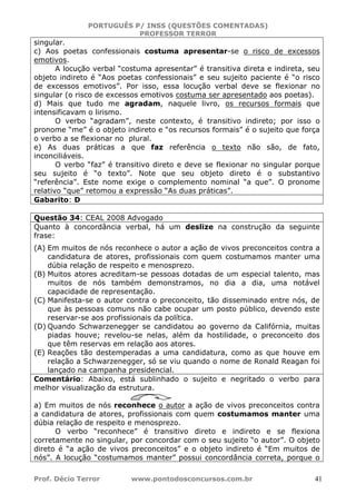PORTUGUÊS P/ INSS (QUESTÕES COMENTADAS)
PROFESSOR TERROR
Prof. Décio Terror www.pontodosconcursos.com.br 41
singular.
c) Aos poetas confessionais costuma apresentar-se o risco de excessos
emotivos.
A locução verbal “costuma apresentar” é transitiva direta e indireta, seu
objeto indireto é “Aos poetas confessionais” e seu sujeito paciente é “o risco
de excessos emotivos”. Por isso, essa locução verbal deve se flexionar no
singular (o risco de excessos emotivos costuma ser apresentado aos poetas).
d) Mais que tudo me agradam, naquele livro, os recursos formais que
intensificavam o lirismo.
O verbo “agradam”, neste contexto, é transitivo indireto; por isso o
pronome “me” é o objeto indireto e “os recursos formais” é o sujeito que força
o verbo a se flexionar no plural.
e) As duas práticas a que faz referência o texto não são, de fato,
inconciliáveis.
O verbo “faz” é transitivo direto e deve se flexionar no singular porque
seu sujeito é “o texto”. Note que seu objeto direto é o substantivo
“referência”. Este nome exige o complemento nominal “a que”. O pronome
relativo “que” retomou a expressão “As duas práticas”.
Gabarito: D
Questão 34: CEAL 2008 Advogado
Quanto à concordância verbal, há um deslize na construção da seguinte
frase:
(A) Em muitos de nós reconhece o autor a ação de vivos preconceitos contra a
candidatura de atores, profissionais com quem costumamos manter uma
dúbia relação de respeito e menosprezo.
(B) Muitos atores acreditam-se pessoas dotadas de um especial talento, mas
muitos de nós também demonstramos, no dia a dia, uma notável
capacidade de representação.
(C) Manifesta-se o autor contra o preconceito, tão disseminado entre nós, de
que às pessoas comuns não cabe ocupar um posto público, devendo este
reservar-se aos profissionais da política.
(D) Quando Schwarzenegger se candidatou ao governo da Califórnia, muitas
piadas houve; revelou-se nelas, além da hostilidade, o preconceito dos
que têm reservas em relação aos atores.
(E) Reações tão destemperadas a uma candidatura, como as que houve em
relação a Schwarzenegger, só se viu quando o nome de Ronald Reagan foi
lançado na campanha presidencial.
Comentário: Abaixo, está sublinhado o sujeito e negritado o verbo para
melhor visualização da estrutura.
a) Em muitos de nós reconhece o autor a ação de vivos preconceitos contra
a candidatura de atores, profissionais com quem costumamos manter uma
dúbia relação de respeito e menosprezo.
O verbo “reconhece” é transitivo direto e indireto e se flexiona
corretamente no singular, por concordar com o seu sujeito “o autor”. O objeto
direto é “a ação de vivos preconceitos” e o objeto indireto é “Em muitos de
nós”. A locução “costumamos manter” possui concordância correta, porque o
 