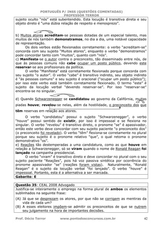 PORTUGUÊS P/ INSS (QUESTÕES COMENTADAS)
PROFESSOR TERROR
Prof. Décio Terror www.pontodosconcursos.com.br 42
sujeito oculto “nós” está subentendido. Esta locução é transitiva direta e seu
objeto direto é “uma dúbia relação de respeito e menosprezo”.
b) Muitos atores acreditam-se pessoas dotadas de um especial talento, mas
muitos de nós também demonstramos, no dia a dia, uma notável capacidade
de representação.
Os dois verbos estão flexionados corretamente: o verbo “acreditam-se”
concorda com seu sujeito “Muitos atores”, enquanto o verbo “demonstramos”
pode concordar tanto com “muitos”, quanto com “nós”.
c) Manifesta-se o autor contra o preconceito, tão disseminado entre nós, de
que às pessoas comuns não cabe ocupar um posto público, devendo este
reservar-se aos profissionais da política.
O verbo “Manifesta” está corretamente flexionado porque concorda com
seu sujeito “o autor”. O verbo “cabe” é transitivo indireto, seu objeto indireto
é “às pessoas comuns” e seu sujeito é oracional (“ocupar um posto público”);
por isso este verbo está também corretamente flexionado. O termo “este” é
sujeito da locução verbal “devendo reservar-se”. Por isso “reservar-se”
encontra-se no singular.
d) Quando Schwarzenegger se candidatou ao governo da Califórnia, muitas
piadas houve; revelou-se nelas, além da hostilidade, o preconceito dos que
têm reservas em relação aos atores.
O verbo “candidatou” possui o sujeito “Schwarzenegger”, o verbo
“houve” possui sentido de existir, por isso é impessoal e se flexiona no
singular. O verbo “revelou” é transitivo direto, o pronome “se” é apassivador,
então este verbo deve concordar com seu sujeito paciente “o preconceito dos”
(o preconceito foi revelado). O verbo “têm” flexiona-se corretamente no plural
porque seu sujeito é o pronome relativo “que”, o qual retoma o pronome
demonstrativo “os”.
e) Reações tão destemperadas a uma candidatura, como as que houve em
relação a Schwarzenegger, só se viram quando o nome de Ronald Reagan foi
lançado na campanha presidencial.
O verbo “viram” é transitivo direto e deve concordar no plural com o seu
sujeito paciente “Reações”, pois há voz passiva sintética por ocorrência do
pronome apassivador “se” (reações foram vistas). Naturalmente, “Ronald
Reagan” é o sujeito da locução verbal “foi lançado”. O verbo “houve” é
impessoal. Portanto, esta é a alternativa a ser marcada.
Gabarito: E
Questão 35: CEAL 2008 Advogado
Justifica-se inteiramente o emprego na forma plural de ambos os elementos
sublinhados na seguinte frase:
(A) Já que se desprezam os atores, por que não se corrigem as mentiras da
vida de cada um?
(B) A esses eleitores impõem-se admitir os preconceitos de que se nutrem
seu julgamento na hora de importantes decisões.
 