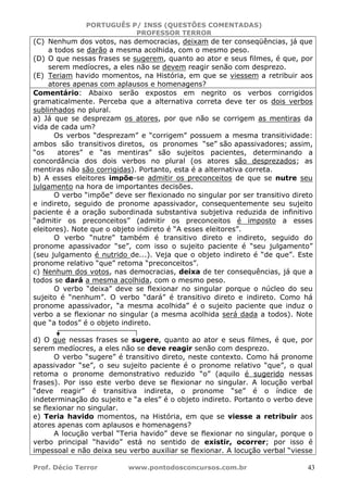 PORTUGUÊS P/ INSS (QUESTÕES COMENTADAS)
PROFESSOR TERROR
Prof. Décio Terror www.pontodosconcursos.com.br 43
(C) Nenhum dos votos, nas democracias, deixam de ter conseqüências, já que
a todos se darão a mesma acolhida, com o mesmo peso.
(D) O que nessas frases se sugerem, quanto ao ator e seus filmes, é que, por
serem medíocres, a eles não se devem reagir senão com desprezo.
(E) Teriam havido momentos, na História, em que se viessem a retribuir aos
atores apenas com aplausos e homenagens?
Comentário: Abaixo serão expostos em negrito os verbos corrigidos
gramaticalmente. Perceba que a alternativa correta deve ter os dois verbos
sublinhados no plural.
a) Já que se desprezam os atores, por que não se corrigem as mentiras da
vida de cada um?
Os verbos “desprezam” e “corrigem” possuem a mesma transitividade:
ambos são transitivos diretos, os pronomes “se” são apassivadores; assim,
“os atores” e “as mentiras” são sujeitos pacientes, determinando a
concordância dos dois verbos no plural (os atores são desprezados; as
mentiras não são corrigidas). Portanto, esta é a alternativa correta.
b) A esses eleitores impõe-se admitir os preconceitos de que se nutre seu
julgamento na hora de importantes decisões.
O verbo “impõe” deve ser flexionado no singular por ser transitivo direto
e indireto, seguido de pronome apassivador, consequentemente seu sujeito
paciente é a oração subordinada substantiva subjetiva reduzida de infinitivo
“admitir os preconceitos” (admitir os preconceitos é imposto a esses
eleitores). Note que o objeto indireto é “A esses eleitores”.
O verbo “nutre” também é transitivo direto e indireto, seguido do
pronome apassivador “se”, com isso o sujeito paciente é “seu julgamento”
(seu julgamento é nutrido de...). Veja que o objeto indireto é “de que”. Este
pronome relativo “que” retoma “preconceitos”.
c) Nenhum dos votos, nas democracias, deixa de ter consequências, já que a
todos se dará a mesma acolhida, com o mesmo peso.
O verbo “deixa” deve se flexionar no singular porque o núcleo do seu
sujeito é “nenhum”. O verbo “dará” é transitivo direto e indireto. Como há
pronome apassivador, “a mesma acolhida” é o sujeito paciente que induz o
verbo a se flexionar no singular (a mesma acolhida será dada a todos). Note
que “a todos” é o objeto indireto.
d) O que nessas frases se sugere, quanto ao ator e seus filmes, é que, por
serem medíocres, a eles não se deve reagir senão com desprezo.
O verbo “sugere” é transitivo direto, neste contexto. Como há pronome
apassivador “se”, o seu sujeito paciente é o pronome relativo “que”, o qual
retoma o pronome demonstrativo reduzido “o” (aquilo é sugerido nessas
frases). Por isso este verbo deve se flexionar no singular. A locução verbal
“deve reagir” é transitiva indireta, o pronome “se” é o índice de
indeterminação do sujeito e “a eles” é o objeto indireto. Portanto o verbo deve
se flexionar no singular.
e) Teria havido momentos, na História, em que se viesse a retribuir aos
atores apenas com aplausos e homenagens?
A locução verbal “Teria havido” deve se flexionar no singular, porque o
verbo principal “havido” está no sentido de existir, ocorrer; por isso é
impessoal e não deixa seu verbo auxiliar se flexionar. A locução verbal “viesse
 