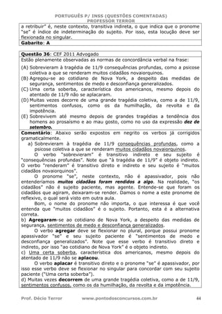 PORTUGUÊS P/ INSS (QUESTÕES COMENTADAS)
PROFESSOR TERROR
Prof. Décio Terror www.pontodosconcursos.com.br 44
a retribuir” é, neste contexto, transitiva indireta, o que indica que o pronome
“se” é índice de indeterminação do sujeito. Por isso, esta locução deve ser
flexionada no singular.
Gabarito: A
Questão 36: CEF 2011 Advogado
Estão plenamente observadas as normas de concordância verbal na frase:
(A) Sobrevieram à tragédia de 11/9 consequências profundas, como a psicose
coletiva a que se renderam muitos cidadãos novaiorquinos.
(B) Agregou-se ao cotidiano de Nova York, a despeito das medidas de
segurança, sentimentos de medo e desconfiança generalizados.
(C) Uma certa soberba, característica dos americanos, mesmo depois do
atentado de 11/9 não se aplacaram.
(D) Muitas vezes decorre de uma grande tragédia coletiva, como a de 11/9,
sentimentos confusos, como os da humilhação, da revolta e da
impotência.
(E) Sobrevivem até mesmo depois de grandes tragédias a tendência dos
homens ao prosaísmo e ao mau gosto, como no uso da expressão dez de
setembro.
Comentário: Abaixo serão expostos em negrito os verbos já corrigidos
gramaticalmente.
a) Sobrevieram à tragédia de 11/9 consequências profundas, como a
psicose coletiva a que se renderam muitos cidadãos novaiorquinos.
O verbo “sobrevieram” é transitivo indireto e seu sujeito é
“consequências profundas”. Note que “à tragédia de 11/9” é objeto indireto.
O verbo “renderam” é transitivo direto e indireto e seu sujeito é “muitos
cidadãos novaiorquinos”.
O pronome “se”, neste contexto, não é apassivador, pois não
entenderíamos muitos cidadãos foram rendidos a algo. Na realidade, “os
cidadãos” não é sujeito paciente, mas agente. Entende-se que foram os
cidadãos que agiram, deixaram-se render. Damos o nome a este pronome de
reflexivo, o qual será visto em outra aula.
Bom, o nome do pronome não importa, o que interessa é que você
entenda que “muitos cidadãos” é o sujeito. Portanto, esta é a alternativa
correta.
b) Agregaram-se ao cotidiano de Nova York, a despeito das medidas de
segurança, sentimentos de medo e desconfiança generalizados.
O verbo agregar deve se flexionar no plural, porque possui pronome
apassivador “se” e seu sujeito paciente é “sentimentos de medo e
desconfiança generalizados”. Note que esse verbo é transitivo direto e
indireto, por isso “ao cotidiano de Nova York” é o objeto indireto.
c) Uma certa soberba, característica dos americanos, mesmo depois do
atentado de 11/9 não se aplacou.
O verbo aplacar é transitivo direto e o pronome “se” é apassivador, por
isso esse verbo deve se flexionar no singular para concordar com seu sujeito
paciente (“Uma certa soberba”).
d) Muitas vezes decorrem de uma grande tragédia coletiva, como a de 11/9,
sentimentos confusos, como os da humilhação, da revolta e da impotência.
 