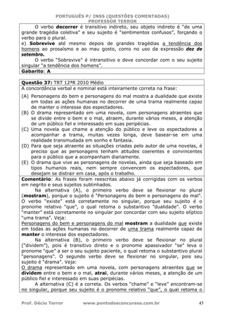 PORTUGUÊS P/ INSS (QUESTÕES COMENTADAS)
PROFESSOR TERROR
Prof. Décio Terror www.pontodosconcursos.com.br 45
O verbo decorrer é transitivo indireto, seu objeto indireto é “de uma
grande tragédia coletiva” e seu sujeito é “sentimentos confusos”, forçando o
verbo para o plural.
e) Sobrevive até mesmo depois de grandes tragédias a tendência dos
homens ao prosaísmo e ao mau gosto, como no uso da expressão dez de
setembro.
O verbo “Sobrevive” é intransitivo e deve concordar com o seu sujeito
singular “a tendência dos homens”.
Gabarito: A
Questão 37: TRT 12ªR 2010 Médio
A concordância verbal e nominal está inteiramente correta na frase:
(A) Personagens do bem e personagens do mal mostra a dualidade que existe
em todas as ações humanas no decorrer de uma trama realmente capaz
de manter o interesse dos espectadores.
(B) O drama representado em uma novela, com personagens atraentes que
se divide entre o bem e o mal, atraem, durante vários meses, a atenção
de um público fiel e interessado em suas peripécias.
(C) Uma novela que chame a atenção do público e leve os espectadores a
acompanhar a trama, muitas vezes longa, deve basear-se em uma
realidade transmudada em sonho e fantasia.
(D) Para que seja atraente as situações criadas pelo autor de uma novelas, é
preciso que as personagens tenham atitudes coerentes e convincentes
para o público que a acompanham diariamente.
(E) O drama que vive as personagens de novelas, ainda que seja baseado em
tipos humanos reais, nem sempre convencem os espectadores, que
desejam se distrair em casa, após o trabalho.
Comentário: As frases foram reescritas abaixo já corrigidas com os verbos
em negrito e seus sujeitos sublinhados.
Na alternativa (A), o primeiro verbo deve se flexionar no plural
(mostram), porque o sujeito é “Personagens do bem e personagens do mal”.
O verbo “existe” está corretamente no singular, porque seu sujeito é o
pronome relativo “que”, o qual retoma o substantivo ”dualidade”. O verbo
“manter” está corretamente no singular por concordar com seu sujeito elíptico
“uma trama”. Veja:
Personagens do bem e personagens do mal mostram a dualidade que existe
em todas as ações humanas no decorrer de uma trama realmente capaz de
manter o interesse dos espectadores.
Na alternativa (B), o primeiro verbo deve se flexionar no plural
(“dividem”), pois é transitivo direto e o pronome apassivador “se” leva o
pronome “que” a ser o seu sujeito paciente, o qual retoma o substantivo plural
“personagens”. O segundo verbo deve se flexionar no singular, pois seu
sujeito é “drama”. Veja:
O drama representado em uma novela, com personagens atraentes que se
dividem entre o bem e o mal, atrai, durante vários meses, a atenção de um
público fiel e interessado em suas peripécias.
A alternativa (C) é a correta. Os verbos “chame” e “leve” encontram-se
no singular, porque seu sujeito é o pronome relativo “que”, o qual retoma o
 