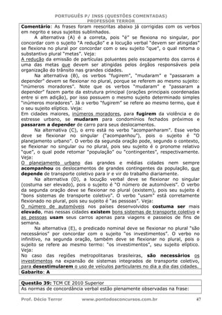 PORTUGUÊS P/ INSS (QUESTÕES COMENTADAS)
PROFESSOR TERROR
Prof. Décio Terror www.pontodosconcursos.com.br 47
Comentário: As frases foram reescritas abaixo já corrigidas com os verbos
em negrito e seus sujeitos sublinhados.
A alternativa (A) é a correta, pois “é” se flexiona no singular, por
concordar com o sujeito “A redução” e a locução verbal “devem ser atingidas”
se flexiona no plural por concordar com o seu sujeito “que”, o qual retoma o
substantivo plural “metas”. Veja:
A redução da emissão de partículas poluentes pelo escapamento dos carros é
uma das metas que devem ser atingidas pelos órgãos responsáveis pela
organização do trânsito nas grandes cidades.
Na alternativa (B), os verbos “fugirem”, “mudaram” e “passaram a
depender” devem se flexionar no plural, porque se referem ao mesmo sujeito:
“inúmeros moradores”. Note que os verbos “mudaram” e “passaram a
depender” fazem parte da estrutura principal (orações principais coordenadas
entre si em adição), por isso possuem o mesmo sujeito determinado simples
“inúmeros moradores”. Já o verbo “fugirem” se refere ao mesmo termo, que é
o seu sujeito elíptico. Veja:
Em cidades maiores, inúmeros moradores, para fugirem da violência e do
estresse urbano, se mudaram para condomínios fechados próximos e
passaram a depender de carro para seus deslocamentos.
Na alternativa (C), o erro está no verbo “acompanharam”. Esse verbo
deve se flexionar no singular (“acompanhou”), pois o sujeito é “O
planejamento urbano”. O verbo da segunda oração pode, segundo o contexto,
se flexionar no singular ou no plural, pois seu sujeito é o pronome relativo
“que”, o qual pode retomar “população” ou “contingentes”, respectivamente.
Veja:
O planejamento urbano das grandes e médias cidades nem sempre
acompanhou os deslocamentos de grandes contingentes da população, que
depende de transporte coletivo para ir e vir do trabalho diariamente.
Na alternativa (D), a locução verbal deve se flexionar no singular
(costuma ser elevado), pois o sujeito é “O número de automóveis”. O verbo
da segunda oração deve se flexionar no plural (existem), pois seu sujeito é
“bons sistemas de transporte coletivo”. O verbo “usam” está corretamente
flexionado no plural, pois seu sujeito é “as pessoas”. Veja:
O número de automóveis nos países desenvolvidos costuma ser mais
elevado, mas nessas cidades existem bons sistemas de transporte coletivo e
as pessoas usam seus carros apenas para viagens e passeios de fins de
semana.
Na alternativa (E), o predicado nominal deve se flexionar no plural “são
necessários” por concordar com o sujeito “os investimentos”. O verbo no
infinitivo, na segunda oração, também deve se flexionar no plural, pois o
sujeito se refere ao mesmo termo: “os investimentos”, seu sujeito elíptico.
Veja:
No caso das regiões metropolitanas brasileiras, são necessários os
investimentos na expansão de sistemas integrados de transporte coletivo,
para desestimularem o uso de veículos particulares no dia a dia das cidades.
Gabarito: A
Questão 39: TCM CE 2010 Superior
As normas de concordância verbal estão plenamente observadas na frase:
 