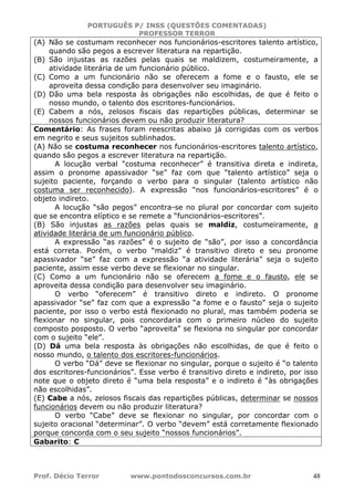PORTUGUÊS P/ INSS (QUESTÕES COMENTADAS)
PROFESSOR TERROR
Prof. Décio Terror www.pontodosconcursos.com.br 48
(A) Não se costumam reconhecer nos funcionários-escritores talento artístico,
quando são pegos a escrever literatura na repartição.
(B) São injustas as razões pelas quais se maldizem, costumeiramente, a
atividade literária de um funcionário público.
(C) Como a um funcionário não se oferecem a fome e o fausto, ele se
aproveita dessa condição para desenvolver seu imaginário.
(D) Dão uma bela resposta às obrigações não escolhidas, de que é feito o
nosso mundo, o talento dos escritores-funcionários.
(E) Cabem a nós, zelosos fiscais das repartições públicas, determinar se
nossos funcionários devem ou não produzir literatura?
Comentário: As frases foram reescritas abaixo já corrigidas com os verbos
em negrito e seus sujeitos sublinhados.
(A) Não se costuma reconhecer nos funcionários-escritores talento artístico,
quando são pegos a escrever literatura na repartição.
A locução verbal “costuma reconhecer” é transitiva direta e indireta,
assim o pronome apassivador “se” faz com que “talento artístico” seja o
sujeito paciente, forçando o verbo para o singular (talento artístico não
costuma ser reconhecido). A expressão “nos funcionários-escritores” é o
objeto indireto.
A locução “são pegos” encontra-se no plural por concordar com sujeito
que se encontra elíptico e se remete a “funcionários-escritores”.
(B) São injustas as razões pelas quais se maldiz, costumeiramente, a
atividade literária de um funcionário público.
A expressão “as razões” é o sujeito de “são”, por isso a concordância
está correta. Porém, o verbo “maldiz” é transitivo direto e seu pronome
apassivador “se” faz com a expressão “a atividade literária” seja o sujeito
paciente, assim esse verbo deve se flexionar no singular.
(C) Como a um funcionário não se oferecem a fome e o fausto, ele se
aproveita dessa condição para desenvolver seu imaginário.
O verbo “oferecem” é transitivo direto e indireto. O pronome
apassivador “se” faz com que a expressão “a fome e o fausto” seja o sujeito
paciente, por isso o verbo está flexionado no plural, mas também poderia se
flexionar no singular, pois concordaria com o primeiro núcleo do sujeito
composto posposto. O verbo “aproveita” se flexiona no singular por concordar
com o sujeito “ele”.
(D) Dá uma bela resposta às obrigações não escolhidas, de que é feito o
nosso mundo, o talento dos escritores-funcionários.
O verbo “Dá” deve se flexionar no singular, porque o sujeito é “o talento
dos escritores-funcionários”. Esse verbo é transitivo direto e indireto, por isso
note que o objeto direto é “uma bela resposta” e o indireto é “às obrigações
não escolhidas”.
(E) Cabe a nós, zelosos fiscais das repartições públicas, determinar se nossos
funcionários devem ou não produzir literatura?
O verbo “Cabe” deve se flexionar no singular, por concordar com o
sujeito oracional “determinar”. O verbo “devem” está corretamente flexionado
porque concorda com o seu sujeito “nossos funcionários”.
Gabarito: C
 