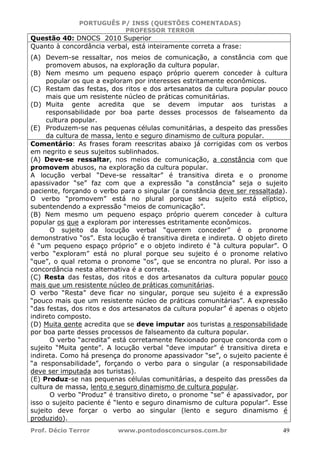 PORTUGUÊS P/ INSS (QUESTÕES COMENTADAS)
PROFESSOR TERROR
Prof. Décio Terror www.pontodosconcursos.com.br 49
Questão 40: DNOCS 2010 Superior
Quanto à concordância verbal, está inteiramente correta a frase:
(A) Devem-se ressaltar, nos meios de comunicação, a constância com que
promovem abusos, na exploração da cultura popular.
(B) Nem mesmo um pequeno espaço próprio querem conceder à cultura
popular os que a exploram por interesses estritamente econômicos.
(C) Restam das festas, dos ritos e dos artesanatos da cultura popular pouco
mais que um resistente núcleo de práticas comunitárias.
(D) Muita gente acredita que se devem imputar aos turistas a
responsabilidade por boa parte desses processos de falseamento da
cultura popular.
(E) Produzem-se nas pequenas células comunitárias, a despeito das pressões
da cultura de massa, lento e seguro dinamismo de cultura popular.
Comentário: As frases foram reescritas abaixo já corrigidas com os verbos
em negrito e seus sujeitos sublinhados.
(A) Deve-se ressaltar, nos meios de comunicação, a constância com que
promovem abusos, na exploração da cultura popular.
A locução verbal “Deve-se ressaltar” é transitiva direta e o pronome
apassivador “se” faz com que a expressão “a constância” seja o sujeito
paciente, forçando o verbo para o singular (a constância deve ser ressaltada).
O verbo “promovem” está no plural porque seu sujeito está elíptico,
subentendendo a expressão “meios de comunicação”.
(B) Nem mesmo um pequeno espaço próprio querem conceder à cultura
popular os que a exploram por interesses estritamente econômicos.
O sujeito da locução verbal “querem conceder” é o pronome
demonstrativo “os”. Esta locução é transitiva direta e indireta. O objeto direto
é “um pequeno espaço próprio” e o objeto indireto é “à cultura popular”. O
verbo “exploram” está no plural porque seu sujeito é o pronome relativo
“que”, o qual retoma o pronome “os”, que se encontra no plural. Por isso a
concordância nesta alternativa é a correta.
(C) Resta das festas, dos ritos e dos artesanatos da cultura popular pouco
mais que um resistente núcleo de práticas comunitárias.
O verbo “Resta” deve ficar no singular, porque seu sujeito é a expressão
“pouco mais que um resistente núcleo de práticas comunitárias”. A expressão
“das festas, dos ritos e dos artesanatos da cultura popular” é apenas o objeto
indireto composto.
(D) Muita gente acredita que se deve imputar aos turistas a responsabilidade
por boa parte desses processos de falseamento da cultura popular.
O verbo “acredita” está corretamente flexionado porque concorda com o
sujeito “Muita gente”. A locução verbal “deve imputar” é transitiva direta e
indireta. Como há presença do pronome apassivador “se”, o sujeito paciente é
“a responsabilidade”, forçando o verbo para o singular (a responsabilidade
deve ser imputada aos turistas).
(E) Produz-se nas pequenas células comunitárias, a despeito das pressões da
cultura de massa, lento e seguro dinamismo de cultura popular.
O verbo “Produz” é transitivo direto, o pronome “se” é apassivador, por
isso o sujeito paciente é “lento e seguro dinamismo de cultura popular”. Esse
sujeito deve forçar o verbo ao singular (lento e seguro dinamismo é
produzido).
 