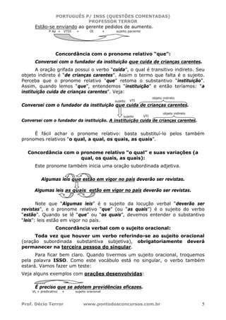 PORTUGUÊS P/ INSS (QUESTÕES COMENTADAS)
PROFESSOR TERROR
Prof. Décio Terror www.pontodosconcursos.com.br 5
Estão-se enviando ao gerente pedidos de aumento.
P Ap + VTDI + OI + sujeito paciente
Concordância com o pronome relativo “que”:
Conversei com o fundador da instituição que cuida de crianças carentes.
A oração grifada possui o verbo “cuida”, o qual é transitivo indireto. Seu
objeto indireto é “de crianças carentes”. Assim o termo que falta é o sujeito.
Perceba que o pronome relativo “que” retoma o substantivo “instituição”.
Assim, quando lemos “que”, entendemos “instituição” e então teríamos: “a
instituição cuida de crianças carentes”. Veja:
Conversei com o fundador da instituição que cuida de crianças carentes.
Conversei com o fundador da instituição. A instituição cuida de crianças carentes.
É fácil achar o pronome relativo: basta substituí-lo pelos também
pronomes relativos “o qual, a qual, os quais, as quais”.
Concordância com o pronome relativo “o qual” e suas variações (a
qual, os quais, as quais):
Este pronome também inicia uma oração subordinada adjetiva.
Algumas leis que estão em vigor no país deverão ser revistas.
Algumas leis as quais estão em vigor no país deverão ser revistas.
Note que “Algumas leis” é o sujeito da locução verbal “deverão ser
revistas”, e o pronome relativo “que” (ou “as quais”) é o sujeito do verbo
“estão”. Quando se lê “que” ou “os quais”, devemos entender o substantivo
“leis”: leis estão em vigor no país.
Concordância verbal com o sujeito oracional:
Toda vez que houver um verbo referindo-se ao sujeito oracional
(oração subordinada substantiva subjetiva), obrigatoriamente deverá
permanecer na terceira pessoa do singular.
Para ficar bem claro. Quando tivermos um sujeito oracional, troquemos
pela palavra ISSO. Como este vocábulo está no singular, o verbo também
estará. Vamos fazer um teste:
Veja alguns exemplos com orações desenvolvidas:
É preciso que se adotem providências eficazes.
VL + predicativo + sujeito oracional
VTIsujeito
objeto indireto
VTIsujeito
objeto indireto
 