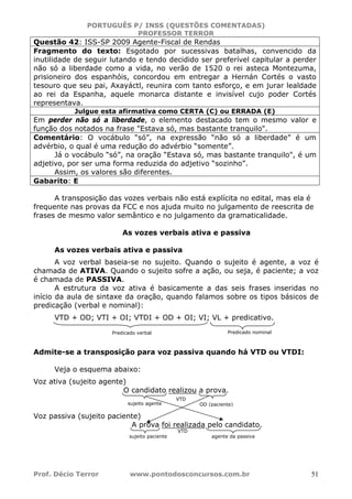 PORTUGUÊS P/ INSS (QUESTÕES COMENTADAS)
PROFESSOR TERROR
Prof. Décio Terror www.pontodosconcursos.com.br 51
Questão 42: ISS-SP 2009 Agente-Fiscal de Rendas
Fragmento do texto: Esgotado por sucessivas batalhas, convencido da
inutilidade de seguir lutando e tendo decidido ser preferível capitular a perder
não só a liberdade como a vida, no verão de 1520 o rei asteca Montezuma,
prisioneiro dos espanhóis, concordou em entregar a Hernán Cortés o vasto
tesouro que seu pai, Axayáctl, reunira com tanto esforço, e em jurar lealdade
ao rei da Espanha, aquele monarca distante e invisível cujo poder Cortés
representava.
Julgue esta afirmativa como CERTA (C) ou ERRADA (E)
Em perder não só a liberdade, o elemento destacado tem o mesmo valor e
função dos notados na frase "Estava só, mas bastante tranquilo".
Comentário: O vocábulo “só”, na expressão “não só a liberdade” é um
advérbio, o qual é uma redução do advérbio “somente”.
Já o vocábulo “só”, na oração “Estava só, mas bastante tranquilo", é um
adjetivo, por ser uma forma reduzida do adjetivo “sozinho”.
Assim, os valores são diferentes.
Gabarito: E
A transposição das vozes verbais não está explícita no edital, mas ela é
frequente nas provas da FCC e nos ajuda muito no julgamento de reescrita de
frases de mesmo valor semântico e no julgamento da gramaticalidade.
As vozes verbais ativa e passiva
As vozes verbais ativa e passiva
A voz verbal baseia-se no sujeito. Quando o sujeito é agente, a voz é
chamada de ATIVA. Quando o sujeito sofre a ação, ou seja, é paciente; a voz
é chamada de PASSIVA.
A estrutura da voz ativa é basicamente a das seis frases inseridas no
início da aula de sintaxe da oração, quando falamos sobre os tipos básicos de
predicação (verbal e nominal):
VTD + OD; VTI + OI; VTDI + OD + OI; VI; VL + predicativo.
Admite-se a transposição para voz passiva quando há VTD ou VTDI:
Veja o esquema abaixo:
Voz ativa (sujeito agente)
O candidato realizou a prova.
Voz passiva (sujeito paciente)
A prova foi realizada pelo candidato.
Predicado verbal Predicado nominal
sujeito agente OD (paciente)
VTD
sujeito paciente
VTD
agente da passiva
 