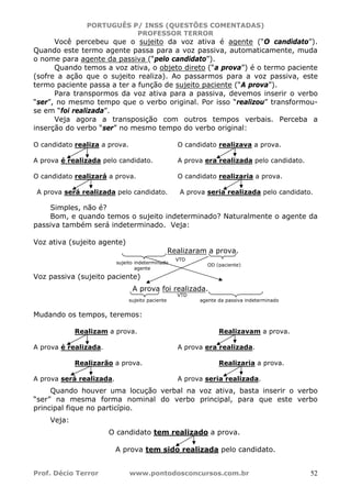 PORTUGUÊS P/ INSS (QUESTÕES COMENTADAS)
PROFESSOR TERROR
Prof. Décio Terror www.pontodosconcursos.com.br 52
Você percebeu que o sujeito da voz ativa é agente (“O candidato”).
Quando este termo agente passa para a voz passiva, automaticamente, muda
o nome para agente da passiva (“pelo candidato”).
Quando temos a voz ativa, o objeto direto (“a prova”) é o termo paciente
(sofre a ação que o sujeito realiza). Ao passarmos para a voz passiva, este
termo paciente passa a ter a função de sujeito paciente (“A prova”).
Para transpormos da voz ativa para a passiva, devemos inserir o verbo
“ser”, no mesmo tempo que o verbo original. Por isso “realizou” transformou-
se em “foi realizada”.
Veja agora a transposição com outros tempos verbais. Perceba a
inserção do verbo “ser” no mesmo tempo do verbo original:
O candidato realiza a prova.
A prova é realizada pelo candidato.
O candidato realizava a prova.
A prova era realizada pelo candidato.
O candidato realizará a prova.
A prova será realizada pelo candidato.
O candidato realizaria a prova.
A prova seria realizada pelo candidato.
Simples, não é?
Bom, e quando temos o sujeito indeterminado? Naturalmente o agente da
passiva também será indeterminado. Veja:
Voz ativa (sujeito agente)
Realizaram a prova.
Voz passiva (sujeito paciente)
A prova foi realizada.
Mudando os tempos, teremos:
Realizam a prova.
A prova é realizada.
Realizavam a prova.
A prova era realizada.
Realizarão a prova.
A prova será realizada.
Realizaria a prova.
A prova seria realizada.
Quando houver uma locução verbal na voz ativa, basta inserir o verbo
“ser” na mesma forma nominal do verbo principal, para que este verbo
principal fique no particípio.
Veja:
O candidato tem realizado a prova.
A prova tem sido realizada pelo candidato.
sujeito indeterminado
agente
OD (paciente)
VTD
sujeito paciente
VTD
agente da passiva indeterminado
 