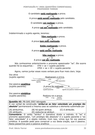 PORTUGUÊS P/ INSS (QUESTÕES COMENTADAS)
PROFESSOR TERROR
Prof. Décio Terror www.pontodosconcursos.com.br 53
O candidato está realizando a prova.
A prova está sendo realizada pelo candidato.
O candidato vai realizar a prova.
A prova vai ser realizada pelo candidato.
Indeterminado o sujeito agente, teremos:
Têm realizado a prova.
A prova tem sido realizada.
Estão realizando a prova.
A prova está sendo realizada.
Vão realizar a prova.
A prova vai ser realizada.
Nós conhecemos anteriormente o pronome apassivador “se”. Ele ocorre
quando há os esquemas : VTD + se + sujeito paciente
VTDI + se + OI + sujeito paciente
Agora, vamos juntar essas vozes verbais para ficar mais claro. Veja:
Voz ativa
(sujeito agente) Realizaram a prova.
Voz passiva analítica
(sujeito paciente) A prova foi realizada.
Voz passiva sintética:
(sujeito paciente) Realizou-se a prova.
Questão 43: PB GAS 2007 Advogado
A voz verbal da construção “atribui-se ao fator velocidade um prestígio tão
absoluto” permanecerá a mesma caso se substitua o elemento sublinhado por
(A) atribuímos. (B) há quem atribua. (C) é atribuído.
(D) atribuem. (E) costuma-se atribuir.
Comentário: O verbo “atribui” é transitivo direto e indireto. O “se” é
pronome apassivador, “um prestígio tão absoluto” é o sujeito paciente e “ao
fator velocidade” é o objeto indireto. Com isso, vimos que há voz passiva
sintética. A questão pede para conservar a voz desta oração, que é passiva.
Basta passarmos para a passiva analítica:
sujeito indeterminado
agente
OD (paciente)
VTD
sujeito paciente
VTD
agente da passiva indeterminado
VTD P Ap sujeito
paciente
 