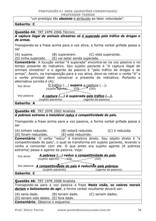 PORTUGUÊS P/ INSS (QUESTÕES COMENTADAS)
PROFESSOR TERROR
Prof. Décio Terror www.pontodosconcursos.com.br 54
“um prestígio tão absoluto é atribuído ao fator velocidade”.
Gabarito: C
Questão 44: TRT 24ªR 2006 Técnico
A captura ilegal de animais silvestres só é superada pelo tráfico de drogas e
de armas.
Transpondo-se a frase acima para a voz ativa, a forma verbal grifada passa a
ser
(A) supera. (B) superaram. (C) está superando.
(D) tinha superado. (E) vai estar sendo superada.
Comentário: A locução verbal “é superada” encontra-se na voz passiva e no
tempo presente do indicativo. Seu sujeito paciente é “A captura ilegal de
animais silvestres” e o agente da passiva é “pelo tráfico de drogas e de
armas”. Assim, na transposição para a voz ativa, deve-se retirar o verbo “é” e
o verbo principal deve conservar o presente do indicativo. Portanto a
alternativa correta é (A):
O tráfico (...) supera a captura (...).
(sujeito agente) VTD (OD)
A captura (...) é superada pelo tráfico (...).
(sujeito paciente) (agente da passiva)
Gabarito: A
Questão 45: TRT 20ªR 2002 Analista
A pobreza extrema e inelutável reduz a competitividade do país.
Transpondo a frase acima para a voz passiva, a forma verbal grifada passa a
ser
(A) tinham reduzido. (B) estará reduzida. (C) é reduzida.
(D) foram reduzidas. (E) está reduzindo.
Comentário: O verbo “reduz” é transitivo direto. Seu objeto direto é “a
competitividade do país”, o qual se transforma em sujeito paciente, levando o
verbo a concordar com ele. O que antes era sujeito agente (A pobreza
extrema) passa a agente da passiva. Veja:
A pobreza (...) reduz a competitividade do país.
(sujeito agente) VTD (OD)
A competitividade do país é reduzida pela pobreza.
(sujeito paciente) (agente da passiva)
Gabarito: C
Questão 46: TRT 19ªR 2008 Analista
Transpondo-se para a voz passiva a frase Nesta visão, os valores morais
dariam o balizamento do agir, a forma verbal resultante deverá ser:
(A) seria dado. (B) teriam dado. (C) seriam dados.
(D) teriam sido dados. (E) fora dado.
Comentário: Observe o esquema:
Voz ativa:
Voz passiva:
Voz ativa:
Voz passiva:
 