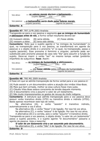 PORTUGUÊS P/ INSS (QUESTÕES COMENTADAS)
PROFESSOR TERROR
Prof. Décio Terror www.pontodosconcursos.com.br 55
... os valores morais dariam o balizamento...
(sujeito agente) VTD (OD)
...o balizamento seria dado pelos valores morais.
(sujeito paciente) (agente da passiva)
Gabarito: A
Questão 47: TRT 21ªR 2003 Analista
Transpondo-se para a voz passiva o segmento que os inimigos da humanidade
a obtivessem antes de nós, a forma verbal resultante deverá ser
(A) tivessem obtido. (B) seria obtida. (C) fosse obtida.
(D) viessem a obter. (E) teria sido obtida.
Comentário: Note que o sujeito agente é “os inimigos da humanidade” (o
qual, na transposição para a voz passiva, se transformará em agente da
passiva) e o objeto direto é o pronome “a” (o qual, na transposição, passa a
sujeito paciente). Esse pronome é feminino e singular; portanto pode ser
substituído pelo pronome pessoal do caso reto “Ela” para assumir a função de
sujeito. Deve-se inserir o verbo “ser” no mesmo tempo verbal (pretérito
imperfeito do subjuntivo: fosse. Assim:
... os inimigos da humanidade a obtivessem...
(sujeito agente) (OD) VTD
... ela fosse obtida pelos inimigos da humanidade...
(sujeito paciente) (agente da passiva)
Gabarito: C
Questão 48: TRE MG 2009 Analista
A frase em que se admite transposição da forma verbal para a voz passiva é:
(A) Pude assistir a um documentário sobre a atuação dos irmãos Vilas-Boas.
(B) Mais que bem armada, melhor se essa cultura fosse mais justa.
(C) Cláudio Vilas-Boas estava consciente da tensão daquele momento.
(D) O documentário viria a assumir o valor de um testamento.
(E) São muito impressionantes os gestos de recusa do chefe indígena.
Comentário: A estrutura que admite transposição para a voz passiva deve
possuir verbo transitivo direto (VTD) ou transitivo direto e indireto (VTDI).
Basta apenas reconhecer este tipo de verbo.
Na alternativa (A), o verbo “assistir” é transitivo indireto,
automaticamente a voz é ativa.
Na alternativa (B), o verbo “fosse” é de ligação. Por isso há voz ativa.
Na alternativa (C), o verbo “estava” é de ligação. Por isso há voz ativa.
A alternativa (D) é a correta, pois o verbo “assumir” é transitivo direto.
Transpondo-se para a voz passiva, o objeto direto “o valor de um testamento”
passa a sujeito paciente, e o sujeito agente “O documentário” passaria a
agente da passiva. Veja a reescrita:
O valor de um testamento viria a ser assumido pelo documentário.
Na alternativa (E), o verbo “São” é de ligação. Por isso há voz ativa.
Gabarito: D
Voz ativa:
Voz passiva:
Voz ativa:
Voz passiva:
 