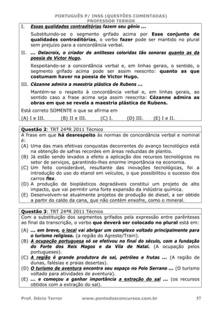 PORTUGUÊS P/ INSS (QUESTÕES COMENTADAS)
PROFESSOR TERROR
Prof. Décio Terror www.pontodosconcursos.com.br 57
I. Essas qualidades contraditórias fazem seu gênio ...
Substituindo-se o segmento grifado acima por Esse conjunto de
qualidades contraditórias, o verbo fazer pode ser mantido no plural
sem prejuízo para a concordância verbal.
II. ... Delacroix, o criador de antíteses coloridas tão sonoras quanto as da
poesia de Victor Hugo.
Respeitando-se a concordância verbal e, em linhas gerais, o sentido, o
segmento grifado acima pode ser assim reescrito: quanto as que
costumam haver na poesia de Victor Hugo.
III. Cézanne admira a maestria plástica de Rubens ...
Mantém-se o respeito à concordância verbal e, em linhas gerais, ao
sentido caso a frase acima seja assim reescrita: Cézanne admira as
obras em que se revela a maestria plástica de Rubens.
Está correto SOMENTE o que se afirma em
(A) I e III. (B) II e III. (C) I. (D) III. (E) I e II.
Questão 2: TRT 24ªR 2011 Técnico
A frase em que há desrespeito às normas de concordância verbal e nominal
é:
(A) Uma das mais efetivas conquistas decorrentes do avanço tecnológico está
na obtenção de safras recordes em áreas reduzidas de plantio.
(B) Já estão sendo levados a efeito a aplicação dos recursos tecnológicos no
setor de serviços, garantindo-lhes enorme importância na economia.
(C) Um feito considerável, resultante das inovações tecnológicas, foi a
introdução do uso do etanol em veículos, o que possibilitou o sucesso dos
carros flex.
(D) A produção de bioplásticos degradáveis constitui um projeto de alto
impacto, que vai permitir uma forte expansão da indústria química.
(E) Desenvolvem-se atualmente projetos de produção de diesel, a ser obtido
a partir do caldo da cana, que não contém enxofre, como o mineral.
Questão 3: TRT 24ªR 2011 Técnico
Com a substituição dos segmentos grifados pela expressão entre parênteses
ao final da transcrição, o verbo que deverá ser colocado no plural está em:
(A) ... em breve, o local vai abrigar um complexo voltado principalmente para
o turismo religioso. (a região do Agreste/Trairi).
(B) A ocupação portuguesa só se efetivou no final do século, com a fundação
do Forte dos Reis Magos e da Vila de Natal. (A ocupação pelos
portugueses).
(C) A região é grande produtora de sal, petróleo e frutas ... (A região de
dunas, falésias e praias desertas).
(D) O turismo de aventura encontra seu espaço no Polo Serrano ... (O turismo
voltado para atividades de aventura).
(E) ... e começou a ganhar importância a extração do sal ... (os recursos
obtidos com a extração do sal).
 
