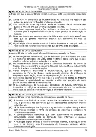 PORTUGUÊS P/ INSS (QUESTÕES COMENTADAS)
PROFESSOR TERROR
Prof. Décio Terror www.pontodosconcursos.com.br 58
Questão 4: BB 2011 Escriturário
A frase em que a concordância verbal e nominal está inteiramente respeitada
é:
(A) Ainda não foi suficiente os investimentos na tentativa de redução dos
índices de pobreza verificados em todo o mundo.
(B) Em relação ao poder aquisitivo, ainda se observa dados assustadores
quanto à miséria em que vivem populações inteiras.
(C) São claras algumas implicações políticas na área do desenvolvimento
humano, pois é imprescindível a ação do poder público na erradicação da
miséria.
(D) Deve ser levado em conta a sustentabilidade do crescimento econômico,
para que se garanta melhorias efetivas das condições de vida da
população.
(E) Alguns especialistas tende a atribuir à crise financeira a principal razão do
retrocesso nos resultados satisfatórios que já tinha sido alcançado.
Questão 5: BB 2011 Escriturário
A concordância verbal e nominal está inteiramente correta na frase:
(A) Muitos migrantes nordestinos, que se retiraram para o Sudeste em busca
de melhores condições de vida, estão voltando agora para sua região,
atraídos pelo bom desempenho da economia.
(B) Os investimentos anunciados para o complexo industrial do Porto de
Suape, onde se encontra o estaleiro Atlântico Sul, modificou radicalmente
a dinâmica da economia da região.
(C) Várias empresas, brasileiras e multinacionais, que se instalou no
complexo do Porto de Suape, estão gerando dezenas de milhares de
empregos à população, antes sem qualquer opção de trabalho.
(D) Para todos aqueles que vive na região, a abertura de postos de trabalho
significaram a possibilidade de planejar a vida, com projetos de longo
prazo, aliados à renda e à estabilidade.
(E) O desenvolvimento de tecnologias portadoras de futuro, referência às
inovações tecnológicas, resultaram no surgimento de um dos ambientes
mais ricos do país na área de inovação e empreendedorismo.
Questão 6: TRT 18ªR 2008 Técnico
A concordância verbo-nominal está inteiramente correta na frase:
(A) A tendência a diminuir o tempo de escrita, aproximando-a ao ritmo da
fala, é percebida nas conversas que os adolescentes costumam manter
pela internet.
(B) Já foi feito mudanças na língua portuguesa em situações em que eram
bem menos intensas o ritmo de entrada de palavras e conceitos no
cotidiano das pessoas.
(C) A correspondência eletrônica que vem substituindo os padrões de
comunicação oficial estão se tornando mais informais e rápidas,
especialmente nas empresas privadas.
(D) A revolução digital ampliou o léxico de muitos idiomas, o português entre
eles, e os fizeram pela incorporação de inúmeras palavras vindas
diretamente do inglês.
 