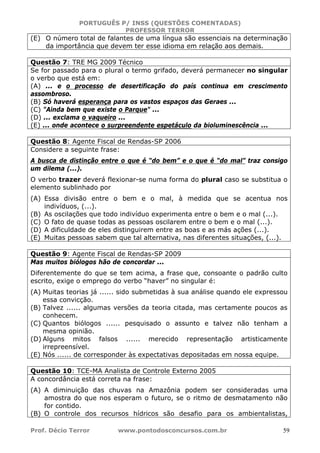 PORTUGUÊS P/ INSS (QUESTÕES COMENTADAS)
PROFESSOR TERROR
Prof. Décio Terror www.pontodosconcursos.com.br 59
(E) O número total de falantes de uma língua são essenciais na determinação
da importância que devem ter esse idioma em relação aos demais.
Questão 7: TRE MG 2009 Técnico
Se for passado para o plural o termo grifado, deverá permanecer no singular
o verbo que está em:
(A) ... e o processo de desertificação do país continua em crescimento
assombroso.
(B) Só haverá esperança para os vastos espaços das Geraes ...
(C) "Ainda bem que existe o Parque" ...
(D) ... exclama o vaqueiro ...
(E) ... onde acontece o surpreendente espetáculo da bioluminescência ...
Questão 8: Agente Fiscal de Rendas-SP 2006
Considere a seguinte frase:
A busca de distinção entre o que é “do bem” e o que é “do mal” traz consigo
um dilema (...).
O verbo trazer deverá flexionar-se numa forma do plural caso se substitua o
elemento sublinhado por
(A) Essa divisão entre o bem e o mal, à medida que se acentua nos
indivíduos, (...).
(B) As oscilações que todo indivíduo experimenta entre o bem e o mal (...).
(C) O fato de quase todas as pessoas oscilarem entre o bem e o mal (...).
(D) A dificuldade de eles distinguirem entre as boas e as más ações (...).
(E) Muitas pessoas sabem que tal alternativa, nas diferentes situações, (...).
Questão 9: Agente Fiscal de Rendas-SP 2009
Mas muitos biólogos hão de concordar ...
Diferentemente do que se tem acima, a frase que, consoante o padrão culto
escrito, exige o emprego do verbo “haver” no singular é:
(A) Muitas teorias já ...... sido submetidas à sua análise quando ele expressou
essa convicção.
(B) Talvez ...... algumas versões da teoria citada, mas certamente poucos as
conhecem.
(C) Quantos biólogos ...... pesquisado o assunto e talvez não tenham a
mesma opinião.
(D) Alguns mitos falsos ...... merecido representação artisticamente
irrepreensível.
(E) Nós ...... de corresponder às expectativas depositadas em nossa equipe.
Questão 10: TCE-MA Analista de Controle Externo 2005
A concordância está correta na frase:
(A) A diminuição das chuvas na Amazônia podem ser consideradas uma
amostra do que nos esperam o futuro, se o ritmo de desmatamento não
for contido.
(B) O controle dos recursos hídricos são desafio para os ambientalistas,
 