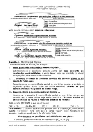 PORTUGUÊS P/ INSS (QUESTÕES COMENTADAS)
PROFESSOR TERROR
Prof. Décio Terror www.pontodosconcursos.com.br 6
Parece estar comprovado que soluções mágicas não funcionam.
Locução verbal de ligação + predicativo + sujeito oracional
Convém que você fique.
VI + sujeito oracional
Veja alguns exemplos com orações reduzidas:
É preciso adotarem-se providências eficazes.
VL + predicativo + sujeito oracional (oração reduzida de infinitivo)
Parece estar comprovado não funcionarem soluções mágicas.
Locução verbal de ligação + predicativo + sujeito oracional (oração reduzida de infinitivo)
Parece ser ela a pessoa indicada.
VI + sujeito oracional (oração reduzida de infinitivo)
Coube-nos sustentar aquela informação.
VTI + OI + sujeito oracional (oração reduzida de infinitivo)
Questão 1: TRE PE 2011 Técnico
Leia atentamente as afirmações a seguir.
I. Essas qualidades contraditórias fazem seu gênio ...
Substituindo-se o segmento grifado acima por Esse conjunto de
qualidades contraditórias, o verbo fazer pode ser mantido no plural
sem prejuízo para a concordância verbal.
II. ... Delacroix, o criador de antíteses coloridas tão sonoras quanto as da
poesia de Victor Hugo.
Respeitando-se a concordância verbal e, em linhas gerais, o sentido, o
segmento grifado acima pode ser assim reescrito: quanto as que
costumam haver na poesia de Victor Hugo.
III. Cézanne admira a maestria plástica de Rubens ...
Mantém-se o respeito à concordância verbal e, em linhas gerais, ao
sentido caso a frase acima seja assim reescrita: Cézanne admira as
obras em que se revela a maestria plástica de Rubens.
Está correto SOMENTE o que se afirma em
(A) I e III. (B) II e III. (C) I. (D) III. (E) I e II.
Comentário: O tópico I está errado, porque, com a substituição, o núcleo do
sujeito (“conjunto”) faria com que o verbo “fazer” fosse flexionado no
singular, e não no plural, como foi afirmado. Veja:
Esse conjunto de qualidades contraditórias faz seu gênio...
Com isso, podemos eliminar as alternativas (A), (C) e (E).
Isso é preciso.
Isso parece estar comprovado.
Isso convém.
Isso é preciso.
Isso parece estar comprovado.
Isso parece.
Isso nos coube.
 